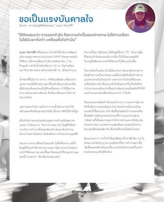 คู่มือลดพุงลดโรค
26
ขอเป็นแรงบันดาลใจน้องอร : สาวน้อยผู้พิชิตใจตนเอง “อรณา จันทรศิริ”
“ให้คิดเสมอว่า การออกก�ำลัง คือความจ�ำเป็นของร่างกาย ไม่ใช่ทางเลือก
ไม่ใช่มีเวลาถึงท�ำ แต่ต้องตั้งใจท�ำมัน”
อรณา จันทรศิริ หรือน้องอร เจ้าหน้าที่ส�ำนักงานพัฒนา
นโยบายสุขภาพระหว่างประเทศ (IHPP) ย้อนความหลัง
ให้ฟังว่า เมื่อก่อนได้ออกก�ำลังกายสัปดาห์ละ 1 วัน
ก็หรูแล้ว กระทั่งน�้ำหนักเพิ่มจาก 52 กก. ในช่วงเรียน
มหาวิทยาลัย ค่อยๆ ขยับมาเป็น 66 กก. เมื่อมาท�ำงาน
น�้ำหนักที่ขึ้นไปกว่า 14 กก. ท�ำให้เธออึดอัด เหนื่อยง่าย
แถมอารมณ์ไม่ดีบ่อยๆ จุดเปลี่ยนส�ำคัญของน้องอรคือ
เมื่อไปลองซ้อมมวยแล้วรู้สึกเหนื่อยมาก ท�ำให้รู้สภาพ
ร่างกายตัวเองอย่างชัดเจน จึงหันมาเริ่มออกก�ำลังกาย
อย่างจริงจัง
แต่การออกก�ำลังกายด้วยการว่ายน�้ำไม่สามารถท�ำได้
สม�่ำเสมอหรือซ้อมมวยทุกวันได้ เนื่องจากมีค่าใช้จ่ายที่สูง
เมื่อส�ำนักงานกองทุนสนับสนุนการสร้างเสริมสุขภาพ
(สสส.) ท�ำโครงการ “Run for New life วิ่งสู่ชีวิตใหม่”
บวกกับการท�ำงานที่สอดคล้องกัน น้องอรจึงเข้าร่วม
โครงการอย่างไม่ลังเล เริ่มต้นด้วยการวิ่งรอบสวนลุมพินี
วันแรกๆ ของการตื่นมาวิ่งตอนเช้า ไม่ใช่เรื่องง่าย แต่สิ่ง
ดึงดูดให้เธอท�ำได้ เพราะความอยากรู้ตามประสาวัยรุ่นว่า
อะไรท�ำให้คนมากมายลุกขึ้นมาวิ่งตอนเช้าที่สวนสาธารณะ
แห่งนี้ เธอเดาว่า “ต้องมีอะไรสนุกแน่ๆ”
ค�ำถามที่อยากรู้ค�ำตอบ ได้ดึงดูดให้การ “วิ่ง” เข้ามาอยู่ใน
ชีวิตประจ�ำวันของเธอนับจากนั้น ทั้งวิ่งในสวนลุมพินี
วิ่งบนลู่ในฟิตเนส จนท�ำให้น้องอรวิ่งได้ระยะไกลขึ้น
ในการซ้อมวิ่งแต่ละวัน ไม่ได้มาง่ายๆ น้องอรต้องผ่านการ
ต่อสู้กับความเบื่อมาตลอด แต่เมื่อเธอได้เริ่มตั้งเป้าหมาย
และพยายามวิ่งเป็นประจ�ำ ผลจากการวิ่งช่วยให้น้องอร
เหนื่อยไม่มากนักเมื่อเธอกลับไปซ้อมมวย ซึ่งเป็นดัชนีวัด
ว่าร่างกายเธอแข็งแกร่งขึ้นอย่างชัดเจน จนเป็นพลังที่ท�ำให้
เธอท�ำมาอย่างต่อเนื่องเป็นเวลากว่า 2 ปีแล้ว
น้องอรเผยเทคนิคส�ำหรับคนท�ำงานว่า การออกก�ำลังกาย
ให้เริ่มต้นจากลงทุนน้อยๆ ก่อน โดยส�ำรวจสิ่งแวดล้อม
รอบตัวที่เอื้ออ�ำนวย อาทิ เดินขึ้นบันไดไปท�ำงานแทนที่จะ
ขึ้นลิฟต์ รวมถึงมองออกไปรอบที่ท�ำงานและบ้านด้วย
ว่ามีสถานที่เอื้อต่อการออกก�ำลังกายข้างนอกหรือไม่ เช่น
สวนสาธารณะ และพยายามเติมเต็มความสนุกด้วยการ
จับกลุ่มเพื่อนคอเดียวกัน ซึ่งช่วยให้เธอวิ่งได้สม�่ำเสมอ
น้องอรบอกว่า การวิ่งท�ำให้เธอได้ครบทั้ง 4 มิติ คือ กาย ใจ
สังคม และจิตวิญญาณ เธอมีสมาธิในการท�ำงานมากขึ้น
ได้เพื่อนคอเดียวกันเยอะขึ้น และยังเป็นกิจกรรมที่เธอท�ำ
ร่วมกับครอบครัวได้อีกด้วย
 