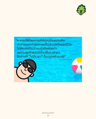 คู่มือลดพุงลดโรค
29
“หากจะให้มีสุขภาพดีต้องปรับความคิด
ว่าการออกกำลังกายเป็นส่วนหนึ่งของชีวิต
ไม่ต้องรอวันว่างแล้วถึงค่อยทำ
เพราะสุดท้ายจะมีเรื่องอื่นๆ เข้ามา
ข้ออ้างที่ “ไม่มีเวลา” ก็จะถูกหยิบมาใช้”
สกล โสภิตอาชาศักดิ์
 