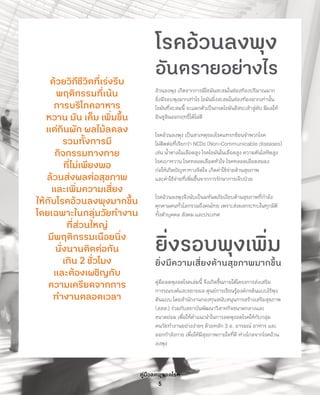 คู่มือลดพุงลดโรค
5
ด้วยวิถีชีวิตที่เร่งรีบ
พฤติกรรมที่เน้น
การบริโภคอาหาร
หวาน มัน เค็ม เพิ่มขึ้น
แต่กินผัก ผลไม้ลดลง
รวมทั้งการมี
กิจกรรมทางกาย
ที่ไม่เพียงพอ
ล้วนส่งผลต่อสุขภาพ
และเพิ่มความเสี่ยง
ให้กับโรคอ้วนลงพุงมากขึ้น
โดยเฉพาะในกลุ่มวัยท�ำงาน
ที่ส่วนใหญ่
มีพฤติกรรมเนือยนิ่ง
นั่งนานติดต่อกัน
เกิน 2 ชั่วโมง
และต้องเผชิญกับ
ความเครียดจากการ
ท�ำงานตลอดเวลา
โรคอ้วนลงพุง
อันตรายอย่างไร
อ้วนลงพุง เกิดจากการมีไขมันสะสมในช่องท้องปริมาณมาก
ยิ่งมีรอบพุงมากเท่าไร ไขมันยิ่งสะสมในช่องท้องมากเท่านั้น
ไขมันที่สะสมนี้ จะแตกตัวเป็นกรดไขมันอิสระเข้าสู่ตับ มีผลให้
อินซูลินออกฤทธิ์ได้ไม่ดี
โรคอ้วนลงพุง เป็นสาเหตุของโรคแทรกซ้อนจ�ำพวกโรค
ไม่ติดต่อที่เรียกว่า NCDs (Non-Communicable diseases)
เช่น น�้ำตาลในเลือดสูง โรคไขมันในเลือดสูง ความดันโลหิตสูง
โรคเบาหวาน โรคหลอดเลือดหัวใจ โรคหลอดเลือดสมอง
ก่อให้เกิดปัญหาทางจิตใจ เกิดค่าใช้จ่ายด้านสุขภาพ
และค่าใช้จ่ายที่เพิ่มขึ้นจากการรักษาการเจ็บป่วย
โรคอ้วนลงพุงจึงนับเป็นมหันตภัยเงียบด้านสุขภาพที่ก�ำลัง
คุกคามคนทั่วโลกรวมถึงคนไทย เพราะส่งผลกระทบในทุกมิติ
ทั้งตัวบุคคล สังคม และประเทศ
ยิ่งรอบพุงเพิ่ม
ยิ่งมีความเสี่ยงด้านสุขภาพมากขึ้น
คู่มือลดพุงลดโรคเล่มนี้ จึงเกิดขึ้นภายใต้โครงการส่งเสริม
การรณรงค์และขยายผล ศูนย์การเรียนรู้องค์กรต้นแบบไร้พุง
ต้นแบบ โดยส�ำนักงานกองทุนสนับสนุนการสร้างเสริมสุขภาพ
(สสส.) ร่วมกับสถาบันพัฒนาวิสาหกิจขนาดกลางและ
ขนาดย่อม เพื่อให้ค�ำแนะน�ำในการลดพุงลดโรคให้กับกลุ่ม
คนวัยท�ำงานอย่างง่ายๆ ด้วยหลัก 3 อ. อารมณ์ อาหาร และ
ออกก�ำลังกาย เพื่อให้มีสุขภาพกายใจที่ดี ห่างไกลจากโรคอ้วน
ลงพุง
 