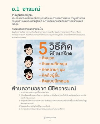 คู่มือลดพุงลดโรค
8
อ.1  อารมณ์
อารมณ์เสียเลิกเหอะ
ขณะที่เราปรับเปลี่ยนพฤติกรรมการกินและการออกก�ำลังกาย หากไม่สามารถ
ควบคุมอารมณ์และความรู้สึกได้ จะท�ำให้ล้มเลิกความคิดในการลดน�้ำหนักไป
ในที่สุด
ความเครียดหาย แค่หายใจเป็น
เมื่อเกิดอาการเครียด การหายใจก็จะถี่และตื้นกว่าเดิม ท�ำให้ออกซิเจนไปเลี้ยงร่างกายน้อยกว่าที่ควร เราจึงควร
หายใจอย่างช้าๆ ลึกๆ เพื่อให้หัวใจเต้นช้าลง ท�ำให้การเผาผลาญอาหารสมบูรณ์ขึ้น ความดันโลหิตลดลง สมองแจ่มใส
ความเครียดก็จะลดลง
ต้านความอยาก พิชิตอารมณ์1.	สร้างเป้าหมายและแรงจูงใจในการลดน�้ำหนัก
2.	ปรับเปลี่ยนพฤติกรรมการกินอาหาร โดยกินอาหารให้เป็นเวลาครบทั้ง 3 มื้อ และไม่ควรกินอาหารภายใน
เวลา 4 ชั่วโมงก่อนนอน
3.	หากรู้สึกหิว ให้หากิจกรรมอื่นท�ำแทน ท�ำเพียง 10 นาทีก็จะหายหิว แต่ถ้ายังไม่ดีขึ้น ลองดื่มน�้ำ หรือน�้ำซุป
เพื่อบรรเทาอาการหิว
4.	ให้คนรอบข้างช่วยเป็นก�ำลังใจในการลดน�้ำหนัก
5.	ติดตามผลโดยการชั่งน�้ำหนักและวัดรอบพุงอย่างสม�่ำเสมอทุกสัปดาห์
 
