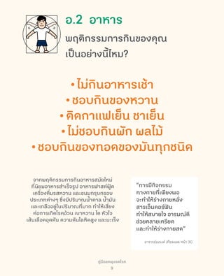 คู่มือลดพุงลดโรค
9
อ.2  อาหาร
“การมีกิจกรรม
ทางกายที่เพียงพอ
จะท�ำให้ร่างกายหลั่ง
สารเอ็นดอร์ฟิน
ท�ำให้สบายใจ อารมณ์ดี
ช่วยคลายเครียด
และท�ำให้ร่างกายสด”
อาจารย์ณรงค์ เทียมเมฆ หน้า 30
พฤติกรรมการกินของคุณ
เป็นอย่างนี้ไหม?
•	ไม่กินอาหารเช้า
•	ชอบกินของหวาน
•	ติดกาแฟเย็น ชาเย็น
•	ไม่ชอบกินผัก ผลไม้
•	ชอบกินของทอดของมันทุกชนิด
จากพฤติกรรมการกินอาหารสมัยใหม่
ที่นิยมอาหารส�ำเร็จรูป อาหารฟาสต์ฟู้ด
เครื่องดื่มรสหวาน และขนมกรุบกรอบ
ประเภทต่างๆ ซึ่งมีปริมาณน�้ำตาล น�้ำมัน
และเกลืออยู่ในปริมาณที่มาก ท�ำให้เสี่ยง
ต่อการเกิดโรคอ้วน เบาหวาน ไต หัวใจ
เส้นเลือดอุดตัน ความดันโลหิตสูง และมะเร็ง
 