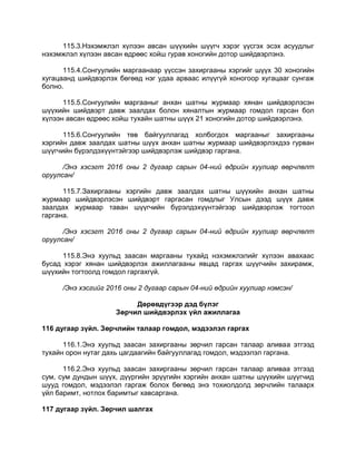 115.3.Нэхэмжлэл хүлээн авсан шүүхийн шүүгч хэрэг үүсгэх эсэх асуудлыг
нэхэмжлэл хүлээн авсан өдрөөс хойш гурав хоногийн дотор шийдвэрлэнэ.
115.4.Сонгуулийн маргаанаар үүссэн захиргааны хэргийг шүүх 30 хоногийн
хугацаанд шийдвэрлэх бөгөөд нэг удаа арваас илүүгүй хоногоор хугацааг сунгаж
болно.
115.5.Сонгуулийн маргааныг анхан шатны журмаар хянан шийдвэрлэсэн
шүүхийн шийдвэрт давж заалдах болон хяналтын журмаар гомдол гарсан бол
хүлээн авсан өдрөөс хойш тухайн шатны шүүх 21 хоногийн дотор шийдвэрлэнэ.
115.6.Сонгуулийн төв байгууллагад холбогдох маргааныг захиргааны
хэргийн давж заалдах шатны шүүх анхан шатны журмаар шийдвэрлэхдээ гурван
шүүгчийн бүрэлдэхүүнтэйгээр шийдвэрлэж шийдвэр гаргана.
/Энэ хэсэгт 2016 оны 2 дугаар сарын 04-ний өдрийн хуулиар өөрчлөлт
оруулсан/
115.7.Захиргааны хэргийн давж заалдах шатны шүүхийн анхан шатны
журмаар шийдвэрлэсэн шийдвэрт гаргасан гомдлыг Улсын дээд шүүх давж
заалдах журмаар таван шүүгчийн бүрэлдэхүүнтэйгээр шийдвэрлэж тогтоол
гаргана.
/Энэ хэсэгт 2016 оны 2 дугаар сарын 04-ний өдрийн хуулиар өөрчлөлт
оруулсан/
115.8.Энэ хуульд заасан маргааны тухайд нэхэмжлэлийг хүлээн авахаас
бусад хэрэг хянан шийдвэрлэх ажиллагааны явцад гаргах шүүгчийн захирамж,
шүүхийн тогтоолд гомдол гаргахгүй.
/Энэ хэсгийг 2016 оны 2 дугаар сарын 04-ний өдрийн хуулиар нэмсэн/
Дөрөвдүгээр дэд бүлэг
Зөрчил шийдвэрлэх үйл ажиллагаа
116 дугаар зүйл. Зөрчлийн талаар гомдол, мэдээлэл гаргах
116.1.Энэ хуульд заасан захиргааны зөрчил гарсан талаар аливаа этгээд
тухайн орон нутаг дахь цагдаагийн байгууллагад гомдол, мэдээлэл гаргана.
116.2.Энэ хуульд заасан захиргааны зөрчил гарсан талаар аливаа этгээд
сум, сум дундын шүүх, дүүргийн эрүүгийн хэргийн анхан шатны шүүхийн шүүгчид
шууд гомдол, мэдээлэл гаргаж болох бөгөөд энэ тохиолдолд зөрчлийн талаарх
үйл баримт, нотлох баримтыг хавсаргана.
117 дугаар зүйл. Зөрчил шалгах
 