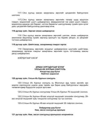 117.1.Энэ хуульд заасан захиргааны зөрчлийг цагдаагийн байгууллага
шалгана.
117.2.Энэ хуульд заасан захиргааны зөрчлийн талаар шууд ирүүлсэн
гомдол, мэдээллийг шүүгч шийдвэрлэнэ. Шаардлагатай гэж үзвэл шүүгч гомдол,
мэдээлэлд дурдсан үйл баримт, нотлох баримтыг шалгуулахаар тухайн орон нутаг
дахь цагдаагийн байгууллагад даалгавар өгнө.
118 дугаар зүйл. Зөрчил хянан шийдвэрлэх
118.1.Энэ хуульд заасан захиргааны зөрчлийг шалгаж, хянан шийдвэрлэх
ажиллагаа явуулахад тухайн зөрчилд оролцогч тус бүрийн үйлдэл, эс үйлдлийг
тогтоож шийдвэрлэнэ.
119 дүгээр зүйл. Шийтгэвэр, захирамжид гомдол гаргах
119.1.Захиргааны зөрчлийн асуудлыг шийдвэрлэсэн шүүгчийн шийтгэвэр,
захирамжид гаргасан гомдлыг захиргааны зөрчлийн хууль тогтоомжид заасны
дагуу шийдвэрлэнэ.
ХОЁРДУГААР ХЭСЭГ
АРВАН ЗУРГАДУГААР БҮЛЭГ
УЛСЫН ИХ ХУРЛЫН СОНГУУЛЬ
Нэгдүгээр дэд бүлэг
Нийтлэг үндэслэл
120 дугаар зүйл. Улсын Их Хурлын сонгууль
120.1.Улсын Их Хурлын сонгууль нь Монголын ард түмэн засгийн эрх
мэдлээ хэрэгжүүлэх үндсэн дээр төрийн эрх барих дээд байгууллагыг өөрсдийн
төлөөлөгчдөөр бүрдүүлэх үндсэн арга мөн.
120.2.Улсын Их Хурлын сонгуулиар Улсын Их Хурлын 76 гишүүнийг сонгоно.
120.3.Улсын Их Хурлын 48-аас илүүгүй гишүүнийг олонхийн сонгуулиар, 28-
аас илүүгүй гишүүнийг хувь тэнцүүлэх сонгуулиар тус тус сонгоно.
120.4.Улсын Их Хурлын 48-аас илүүгүй гишүүнийг 26 тойргоос сонгоно.
Хоёрдугаар дэд бүлэг
Нам, эвсэл сонгуульд оролцох
121 дүгээр зүйл. Нам, эвсэл сонгуульд оролцохоо илэрхийлэх
 