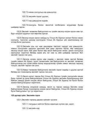 122.7.5.нөхөн сонгуульд нэр дэвшүүлэх;
122.7.6.эвслийн гэрээг цуцлах;
122.7.7.нэр дэвшүүлэх журам;
122.7.8.сонгууль болон эвсэлтэй холбогдсон асуудлаар бусад
шийдвэр гаргах.
122.8.Эвслийг төлөөлөх байгууллага нь тухайн эвсэлд нэгдэн орсон нам тус
бүрт ногдсон суудлын тоог өөрчлөх эрхгүй.
122.9.Эвсэлд нэгдэн орсон намууд нь Улсын Их Хурлын ээлжит болон нөхөн
сонгууль, түүнчлэн шинээр сонгогдсон Улсын Их Хурлын үйл ажиллагаанд нэг
этгээд болж оролцоно.
122.10.Эвслийн аль нэг нам дангаараа /эвслээс гадуур/ нэр дэвшүүлэх,
намын сонгуулийн зардлын данснаас бие даан зарлага гаргах, өөр намуудын
эвсэлд нэгдэн орох, бие даан болон өөр эвсэл байгуулан нөхөн, дахин сонгуульд
оролцохыг хориглох бөгөөд хэрэв аль нэг нам нь ийм шийдвэр гаргасан бол
эвслийг тарсан гэж үзнэ.
122.11.Эвсэлд нэгдэн орсон нам хэдийд ч эвслээс гарах эрхтэй бөгөөд
тухайн намын Их Хурал, эсхүл төлөөллийн төв байгууллага нь эвслийг төлөөлөх
байгууллагад энэ тухай албан ѐсоор мэдэгдсэнээр тухайн намыг эвслээс гарсанд
тооцон, эвслийг тарсан гэж үзнэ.
122.12.Намыг төлөөлөх байгууллага эвслийн гэрээг хэдийд ч цуцлах эрхтэй
бөгөөд энэ тохиолдолд эвслийг тарсан гэж үзнэ.
122.13.Эвсэл нэгэнт тарсан бол Улсын Их Хурлын тухайн сонгуулийн явцад
буюу түүний үр дүнд байгуулагдсан Улсын Их Хуралд эвслийн бүрэлдэхүүнд орж
байсан намууд дахин нэгдэж эвсэл байгуулах, Улсын Их Хуралд нэг бүлэг болон
зохион байгуулагдахыг хориглоно.
122.14.Эвсэлд нэгдээгүй намууд, эвсэл нь тарсан намууд Засгийн газар
байгуулахаас бусад тохиолдолд нэгдэж эвсэл байгуулах, Улсын Их Хуралд нэгдэж
бүлэг байгуулахыг тус тус хориглоно.
123 дугаар зүйл. Эвслийн гэрээ
123.1.Эвслийн гэрээнд дараах зүйлийг тусгана:
123.1.1.талуудын нийтлэг болон харилцан хүлээх эрх, үүрэг;
123.1.2.эвслийн нэр;
 