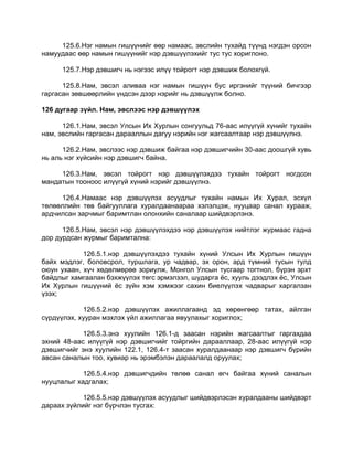 125.6.Нэг намын гишүүнийг өөр намаас, эвслийн тухайд түүнд нэгдэн орсон
намуудаас өөр намын гишүүнийг нэр дэвшүүлэхийг тус тус хориглоно.
125.7.Нэр дэвшигч нь нэгээс илүү тойрогт нэр дэвшиж болохгүй.
125.8.Нам, эвсэл аливаа нэг намын гишүүн бус иргэнийг түүний бичгээр
гаргасан зөвшөөрлийн үндсэн дээр нэрийг нь дэвшүүлж болно.
126 дугаар зүйл. Нам, эвслээс нэр дэвшүүлэх
126.1.Нам, эвсэл Улсын Их Хурлын сонгуульд 76-аас илүүгүй хүнийг тухайн
нам, эвслийн гаргасан дарааллын дагуу нэрийн нэг жагсаалтаар нэр дэвшүүлнэ.
126.2.Нам, эвслээс нэр дэвшиж байгаа нэр дэвшигчийн 30-аас доошгүй хувь
нь аль нэг хүйсийн нэр дэвшигч байна.
126.3.Нам, эвсэл тойрогт нэр дэвшүүлэхдээ тухайн тойрогт ногдсон
мандатын тооноос илүүгүй хүний нэрийг дэвшүүлнэ.
126.4.Намаас нэр дэвшүүлэх асуудлыг тухайн намын Их Хурал, эсхүл
төлөөллийн төв байгууллага хуралдаанаараа хэлэлцэж, нууцаар санал хурааж,
ардчилсан зарчмыг баримтлан олонхийн саналаар шийдвэрлэнэ.
126.5.Нам, эвсэл нэр дэвшүүлэхдээ нэр дэвшүүлэх нийтлэг журмаас гадна
дор дурдсан журмыг баримтална:
126.5.1.нэр дэвшүүлэхдээ тухайн хүний Улсын Их Хурлын гишүүн
байх мэдлэг, боловсрол, туршлага, ур чадвар, эх орон, ард түмний тусын тулд
оюун ухаан, хүч хөдөлмөрөө зориулж, Монгол Улсын тусгаар тогтнол, бүрэн эрхт
байдлыг хамгаалан бэхжүүлэх төгс эрмэлзэл, шударга ѐс, хууль дээдлэх ѐс, Улсын
Их Хурлын гишүүний ѐс зүйн хэм хэмжээг сахин биелүүлэх чадварыг харгалзан
үзэх;
126.5.2.нэр дэвшүүлэх ажиллагаанд эд хөрөнгөөр татах, айлган
сүрдүүлэх, хууран мэхлэх үйл ажиллагаа явуулахыг хориглох;
126.5.3.энэ хуулийн 126.1-д заасан нэрийн жагсаалтыг гаргахдаа
эхний 48-аас илүүгүй нэр дэвшигчийг тойргийн дарааллаар, 28-аас илүүгүй нэр
дэвшигчийг энэ хуулийн 122.1, 126.4-т заасан хуралдаанаар нэр дэвшигч бүрийн
авсан саналын тоо, хувиар нь эрэмбэлэн дараалалд оруулах;
126.5.4.нэр дэвшигчдийн төлөө санал өгч байгаа хүний саналын
нууцлалыг хадгалах;
126.5.5.нэр дэвшүүлэх асуудлыг шийдвэрлэсэн хуралдааны шийдвэрт
дараах зүйлийг нэг бүрчлэн тусгах:
 