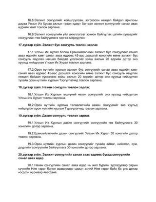 16.8.Ээлжит сонгуулийг хойшлуулсан, зогсоосон нөхцөл байдал арилсны
дараа Улсын Их Хурал ажлын таван өдөрт багтаан ээлжит сонгуулийг санал авах
өдрийн хамт товлон зарлана.
16.9.Ээлжит сонгуулийн үйл ажиллагааг зохион байгуулах цагийн хуваарийг
сонгуулийн төв байгууллага гаргаж мөрдүүлнэ.
17 дугаар зүйл. Ээлжит бус сонгууль товлон зарлах
17.1.Улсын Их Хурал болон Ерөнхийлөгчийн ээлжит бус сонгуулийг санал
авах өдрийн хамт санал авах өдрөөс 45-аас доошгүй хоногийн өмнө ээлжит бус
сонгууль явуулах нөхцөл байдал үүссэнээс хойш ажлын 20 өдрийн дотор энэ
хуульд нийцүүлэн Улсын Их Хурал товлон зарлана.
17.2.Орон нутгийн хурлын ээлжит бус сонгуулийг санал авах өдрийн хамт
санал авах өдрөөс 45-аас доошгүй хоногийн өмнө ээлжит бус сонгууль явуулах
нөхцөл байдал үүссэнээс хойш ажлын 20 өдрийн дотор энэ хуульд нийцүүлэн
тухайн орон нутгийн хурлын Тэргүүлэгчид товлон зарлана.
18 дугаар зүйл. Нөхөн сонгууль товлон зарлах
18.1.Улсын Их Хурлын гишүүний нөхөн сонгуулийг энэ хуульд нийцүүлэн
Улсын Их Хурал товлон зарлана.
18.2.Орон нутгийн хурлын төлөөлөгчийн нөхөн сонгуулийг энэ хуульд
нийцүүлэн орон нутгийн хурлын Тэргүүлэгчид товлон зарлана.
19 дүгээр зүйл. Дахин сонгууль товлон зарлах
19.1.Улсын Их Хурлын дахин сонгуулийг сонгуулийн төв байгууллага 30
хоногийн дотор зарлана.
19.2.Ерөнхийлөгчийн дахин сонгуулийг Улсын Их Хурал 30 хоногийн дотор
товлон зарлана.
19.3.Орон нутгийн хурлын дахин сонгуулийг тухайн аймаг, нийслэл, сум,
дүүргийн сонгуулийн байгууллага 30 хоногийн дотор зарлана.
20 дугаар зүйл. Ээлжит сонгуулийн санал авах өдрөөс бусад сонгуулийн
санал авах өдөр
20.1.Нөхөн сонгуулийн санал авах өдөр нь жил бүрийн зургадугаар сарын
сүүлийн Ням гараг болон аравдугаар сарын эхний Ням гараг байх ба улс даяар
нэгдсэн журмаар явагдана.
 