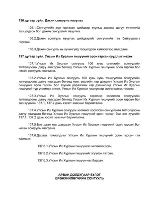 136 дугаар зүйл. Дахин сонгууль явуулах
136.1.Сонгуулийн дүн гаргасан шийдвэр хуульд заасны дагуу хүчингүйд
тооцогдсон бол дахин сонгуулийг явуулна.
136.2.Дахин сонгууль явуулах шийдвэрийг сонгуулийн төв байгууллага
гаргана.
136.3.Дахин сонгууль нь хүчингүйд тооцогдсон хэмжээгээр явагдана.
137 дугаар зүйл. Улсын Их Хурлын гишүүний орон гарсан суудлыг нөхөх
137.1.Улсын Их Хурлын сонгууль 100 хувь олонхийн сонгуулийн
тогтолцооны дагуу явагдсан бөгөөд Улсын Их Хурлын гишүүний орон гарсан бол
нөхөн сонгууль явагдана.
137.2.Улсын Их Хурлын сонгууль 100 хувь хувь тэнцүүлсэн сонгуулийн
тогтолцооны дагуу явагдсан бөгөөд нам, эвслийн нэр дэвшигч Улсын Их Хурлын
гишүүний орон гарсан бол түүний дараагийн нэр дэвшигчид Улсын Их Хурлын
гишүүний түр үнэмлэх олгож, Улсын Их Хурлын гишүүнээр сонгогдсонд тооцно.
137.3.Улсын Их Хурлын сонгууль зэрэгцээ хосолсон сонгуулийн
тогтолцооны дагуу явагдсан бөгөөд Улсын Их Хурлын гишүүний орон гарсан бол
энэ хуулийн 137.1, 137.2 дахь хэсэгт заасныг баримтална.
137.4.Улсын Их Хурлын сонгууль холимог хосолсон сонгуулийн тогтолцооны
дагуу явагдсан бөгөөд Улсын Их Хурлын гишүүний орон гарсан бол энэ хуулийн
137.1, 137.2 дахь хэсэгт заасныг баримтална.
137.5.Бие даан нэр дэвшсэн Улсын Их Хурлын гишүүний орон гарсан бол
нөхөн сонгууль явагдана.
137.6.Дараах тохиолдлыг Улсын Их Хурлын гишүүний орон гарсан гэж
ойлгоно:
137.6.1.Улсын Их Хурлын гишүүнээс чөлөөлөгдсөн,
137.6.2.Улсын Их Хурлын гишүүнийг эгүүлэн татсан,
137.6.3.Улсын Их Хурлын гишүүн нас барсан.
АРВАН ДОЛДУГААР БҮЛЭГ
ЕРӨНХИЙЛӨГЧИЙН СОНГУУЛЬ
 