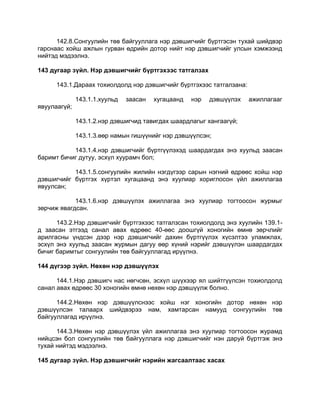 142.8.Сонгуулийн төв байгууллага нэр дэвшигчийг бүртгэсэн тухай шийдвэр
гарснаас хойш ажлын гурван өдрийн дотор нийт нэр дэвшигчийг улсын хэмжээнд
нийтэд мэдээлнэ.
143 дугаар зүйл. Нэр дэвшигчийг бүртгэхээс татгалзах
143.1.Дараах тохиолдолд нэр дэвшигчийг бүртгэхээс татгалзана:
143.1.1.хуульд заасан хугацаанд нэр дэвшүүлэх ажиллагааг
явуулаагүй;
143.1.2.нэр дэвшигчид тавигдах шаардлагыг хангаагүй;
143.1.3.өөр намын гишүүнийг нэр дэвшүүлсэн;
143.1.4.нэр дэвшигчийг бүртгүүлэхэд шаардагдах энэ хуульд заасан
баримт бичиг дутуу, эсхүл хуурамч бол;
143.1.5.сонгуулийн жилийн нэгдүгээр сарын нэгний өдрөөс хойш нэр
дэвшигчийг бүртгэх хүртэл хугацаанд энэ хуулиар хориглосон үйл ажиллагаа
явуулсан;
143.1.6.нэр дэвшүүлэх ажиллагаа энэ хуулиар тогтоосон журмыг
зөрчиж явагдсан.
143.2.Нэр дэвшигчийг бүртгэхээс татгалзсан тохиолдолд энэ хуулийн 139.1-
д заасан этгээд санал авах өдрөөс 40-өөс доошгүй хоногийн өмнө зөрчлийг
арилгасны үндсэн дээр нэр дэвшигчийг дахин бүртгүүлэх хүсэлтээ уламжлах,
эсхүл энэ хуульд заасан журмын дагуу өөр хүний нэрийг дэвшүүлэн шаардагдах
бичиг баримтыг сонгуулийн төв байгууллагад ирүүлнэ.
144 дүгээр зүйл. Нөхөн нэр дэвшүүлэх
144.1.Нэр дэвшигч нас нөгчсөн, эсхүл шүүхээр ял шийтгүүлсэн тохиолдолд
санал авах өдрөөс 30 хоногийн өмнө нөхөн нэр дэвшүүлж болно.
144.2.Нөхөн нэр дэвшүүлснээс хойш нэг хоногийн дотор нөхөн нэр
дэвшүүлсэн талаарх шийдвэрээ нам, хамтарсан намууд сонгуулийн төв
байгууллагад ирүүлнэ.
144.3.Нөхөн нэр дэвшүүлэх үйл ажиллагаа энэ хуулиар тогтоосон журамд
нийцсэн бол сонгуулийн төв байгууллага нэр дэвшигчийг нэн даруй бүртгэж энэ
тухай нийтэд мэдээлнэ.
145 дугаар зүйл. Нэр дэвшигчийг нэрийн жагсаалтаас хасах
 
