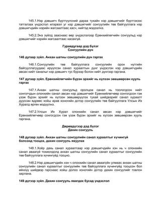 145.1.Нэр дэвшигч бүртгүүлсний дараа тухайн нэр дэвшигчийг бүртгэхээс
татгалзах үндэслэл илэрвэл уг нэр дэвшигчийг сонгуулийн төв байгууллага нэр
дэвшигчдийн нэрийн жагсаалтаас хасч, нийтэд мэдээлнэ.
145.2.Энэ зүйлд зааснаас өөр үндэслэлээр Ерөнхийлөгчийн сонгуульд нэр
дэвшигчийг нэрийн жагсаалтаас хасахгүй.
Гуравдугаар дэд бүлэг
Сонгуулийн дүн
146 дугаар зүйл. Анхан шатны сонгуулийн дүн гаргах
146.1.Сонгуулийн төв байгууллага сонгуулийн орон нутгийн
байгууллагуудаас ирүүлсэн санал хураалтын дүнг үндэслэн нэр дэвшигчдийн
авсан нийт саналыг нэр дэвшигч тус бүрээр болон нийт дүнгээр гаргана.
147 дугаар зүйл. Ерөнхийлөгчийн бүрэн эрхийг нь хүлээн зөвшөөрсөн хууль
гаргах
147.1.Анхан шатны сонгуульд оролцож санал нь тоологдсон нийт
сонгогчдын олонхийн санал авсан нэр дэвшигчийг Ерөнхийлөгчөөр сонгогдсон гэж
үзэж бүрэн эрхийг нь хүлээн зөвшөөрүүлэх тухай шийдвэрийг санал хураалт
дууссан өдрөөс хойш арав хоногийн дотор сонгуулийн төв байгууллага Улсын Их
Хуралд өргөн мэдүүлнэ.
147.2.Улсын Их Хурал олонхийн санал авсан нэр дэвшигчийг
Ерөнхийлөгчөөр сонгогдсон гэж үзэж бүрэн эрхийг нь хүлээн зөвшөөрсөн хууль
гаргана.
Дөрөвдүгээр дэд бүлэг
Дахин сонгууль
148 дугаар зүйл. Анхан шатны сонгуулийн санал хураалтыг хүчингүй
болсонд тооцох, дахин сонгууль явуулах
148.1.Хоѐр дахь санал хураалтаар нэр дэвшигчдийн хэн нь ч олонхийн
санал аваагүй тохиолдолд анхан шатны сонгуулийн санал хураалтыг сонгуулийн
төв байгууллага хүчингүйд тооцно.
148.2.Нэр дэвшигчдийн хэн ч олонхийн санал аваагүйн улмаас анхан шатны
сонгуулийн санал хураалтыг сонгуулийн төв байгууллага хүчингүйд тооцсон бол
ийнхүү шийдвэр гарснаас хойш долоо хоногийн дотор дахин сонгуулийг товлон
зарлана.
149 дүгээр зүйл. Дахин сонгууль явагдах бусад үндэслэл
 