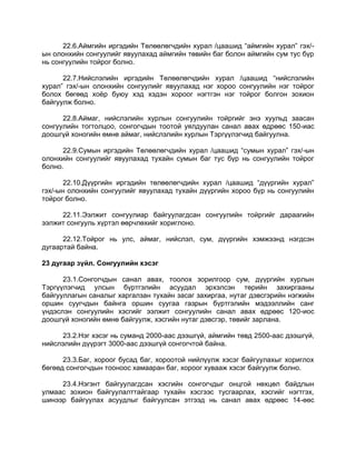 22.6.Аймгийн иргэдийн Төлөөлөгчдийн хурал /цаашид “аймгийн хурал” гэх/-
ын олонхийн сонгуулийг явуулахад аймгийн төвийн баг болон аймгийн сум тус бүр
нь сонгуулийн тойрог болно.
22.7.Нийслэлийн иргэдийн Төлөөлөгчдийн хурал /цаашид “нийслэлийн
хурал” гэх/-ын олонхийн сонгуулийг явуулахад нэг хороо сонгуулийн нэг тойрог
болох бөгөөд хоѐр буюу хэд хэдэн хороог нэгтгэн нэг тойрог болгон зохион
байгуулж болно.
22.8.Аймаг, нийслэлийн хурлын сонгуулийн тойргийг энэ хуульд заасан
сонгуулийн тогтолцоо, сонгогчдын тоотой уялдуулан санал авах өдрөөс 150-иас
доошгүй хоногийн өмнө аймаг, нийслэлийн хурлын Тэргүүлэгчид байгуулна.
22.9.Сумын иргэдийн Төлөөлөгчдийн хурал /цаашид “сумын хурал” гэх/-ын
олонхийн сонгуулийг явуулахад тухайн сумын баг тус бүр нь сонгуулийн тойрог
болно.
22.10.Дүүргийн иргэдийн төлөөлөгчдийн хурал /цаашид “дүүргийн хурал”
гэх/-ын олонхийн сонгуулийг явуулахад тухайн дүүргийн хороо бүр нь сонгуулийн
тойрог болно.
22.11.Ээлжит сонгуулиар байгуулагдсан сонгуулийн тойргийг дараагийн
ээлжит сонгууль хүртэл өөрчлөхийг хориглоно.
22.12.Тойрог нь улс, аймаг, нийслэл, сум, дүүргийн хэмжээнд нэгдсэн
дугаартай байна.
23 дугаар зүйл. Сонгуулийн хэсэг
23.1.Сонгогчдын санал авах, тоолох зорилгоор сум, дүүргийн хурлын
Тэргүүлэгчид улсын бүртгэлийн асуудал эрхэлсэн төрийн захиргааны
байгууллагын саналыг харгалзан тухайн засаг захиргаа, нутаг дэвсгэрийн нэгжийн
оршин суугчдын байнга оршин суугаа газрын бүртгэлийн мэдээллийн санг
үндэслэн сонгуулийн хэсгийг ээлжит сонгуулийн санал авах өдрөөс 120-иос
доошгүй хоногийн өмнө байгуулж, хэсгийн нутаг дэвсгэр, төвийг зарлана.
23.2.Нэг хэсэг нь суманд 2000-аас дээшгүй, аймгийн төвд 2500-аас дээшгүй,
нийслэлийн дүүрэгт 3000-аас дээшгүй сонгогчтой байна.
23.3.Баг, хороог бусад баг, хороотой нийлүүлж хэсэг байгуулахыг хориглох
бөгөөд сонгогчдын тооноос хамааран баг, хороог хувааж хэсэг байгуулж болно.
23.4.Нэгэнт байгуулагдсан хэсгийн сонгогчдыг онцгой нөхцөл байдлын
улмаас зохион байгуулалттайгаар тухайн хэсгээс тусгаарлах, хэсгийг нэгтгэх,
шинээр байгуулах асуудлыг байгуулсан этгээд нь санал авах өдрөөс 14-өөс
 