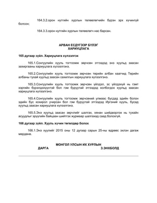164.3.2.орон нутгийн хурлын төлөөлөгчийн бүрэн эрх хүчингүй
болсон;
164.3.3.орон нутгийн хурлын төлөөлөгч нас барсан.
АРВАН ЕСДҮГЭЭР БҮЛЭГ
ХАРИУЦЛАГА
165 дугаар зүйл. Хариуцлага хүлээлгэх
165.1.Сонгуулийн хууль тогтоомж зөрчсөн этгээдэд энэ хуульд заасан
захиргааны хариуцлага хүлээлгэнэ.
165.2.Сонгуулийн хууль тогтоомж зөрчсөн төрийн албан хаагчид Төрийн
албаны тухай хуульд заасан сахилгын хариуцлага хүлээлгэнэ.
165.3.Сонгуулийн хууль тогтоомж зөрчсөн үйлдэл, эс үйлдэхүй нь гэмт
хэргийн бүрэлдэхүүнтэй бол гэм буруутай этгээдэд холбогдох хуульд заасан
хариуцлага хүлээлгэнэ.
165.4.Сонгуулийн хууль тогтоомж зөрчсөний улмаас бусдад эдийн болон
эдийн бус хохирол учирсан бол гэм буруутай этгээдэд Иргэний хууль, бусад
хуульд заасан хариуцлага хүлээлгэнэ.
165.5.Энэ хуульд заасан зөрчлийг шалгах, хянан шийдвэрлэх нь тухайн
асуудлыг эрүүгийн байцаан шийтгэх журмаар шалгахад саад болохгүй.
166 дугаар зүйл. Хууль хүчин төгөлдөр болох
166.1.Энэ хуулийг 2015 оны 12 дугаар сарын 25-ны өдрөөс эхлэн дагаж
мөрдөнө.
МОНГОЛ УЛСЫН ИХ ХУРЛЫН
ДАРГА З.ЭНХБОЛД
 