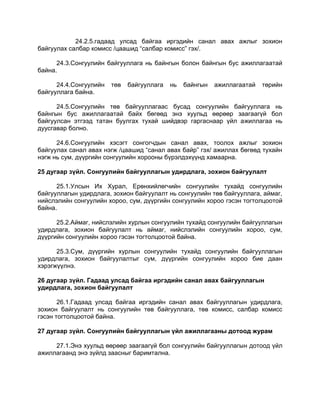 24.2.5.гадаад улсад байгаа иргэдийн санал авах ажлыг зохион
байгуулах салбар комисс /цаашид “салбар комисс” гэх/.
24.3.Сонгуулийн байгууллага нь байнгын болон байнгын бус ажиллагаатай
байна.
24.4.Сонгуулийн төв байгууллага нь байнгын ажиллагаатай төрийн
байгууллага байна.
24.5.Сонгуулийн төв байгууллагаас бусад сонгуулийн байгууллага нь
байнгын бус ажиллагаатай байх бөгөөд энэ хуульд өөрөөр заагаагүй бол
байгуулсан этгээд татан буулгах тухай шийдвэр гаргаснаар үйл ажиллагаа нь
дуусгавар болно.
24.6.Сонгуулийн хэсэгт сонгогчдын санал авах, тоолох ажлыг зохион
байгуулах санал авах нэгж /цаашид “санал авах байр” гэх/ ажиллах бөгөөд тухайн
нэгж нь сум, дүүргийн сонгуулийн хорооны бүрэлдэхүүнд хамаарна.
25 дугаар зүйл. Сонгуулийн байгууллагын удирдлага, зохион байгуулалт
25.1.Улсын Их Хурал, Ерөнхийлөгчийн сонгуулийн тухайд сонгуулийн
байгууллагын удирдлага, зохион байгуулалт нь сонгуулийн төв байгууллага, аймаг,
нийслэлийн сонгуулийн хороо, сум, дүүргийн сонгуулийн хороо гэсэн тогтолцоотой
байна.
25.2.Аймаг, нийслэлийн хурлын сонгуулийн тухайд сонгуулийн байгууллагын
удирдлага, зохион байгуулалт нь аймаг, нийслэлийн сонгуулийн хороо, сум,
дүүргийн сонгуулийн хороо гэсэн тогтолцоотой байна.
25.3.Сум, дүүргийн хурлын сонгуулийн тухайд сонгуулийн байгууллагын
удирдлага, зохион байгуулалтыг сум, дүүргийн сонгуулийн хороо бие даан
хэрэгжүүлнэ.
26 дугаар зүйл. Гадаад улсад байгаа иргэдийн санал авах байгууллагын
удирдлага, зохион байгуулалт
26.1.Гадаад улсад байгаа иргэдийн санал авах байгууллагын удирдлага,
зохион байгуулалт нь сонгуулийн төв байгууллага, төв комисс, салбар комисс
гэсэн тогтолцоотой байна.
27 дугаар зүйл. Сонгуулийн байгууллагын үйл ажиллагааны дотоод журам
27.1.Энэ хуульд өөрөөр заагаагүй бол сонгуулийн байгууллагын дотоод үйл
ажиллагаанд энэ зүйлд заасныг баримтална.
 