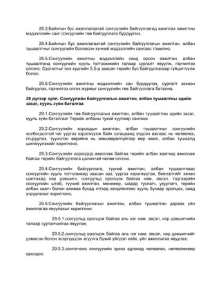 28.3.Байнгын бус ажиллагаатай сонгуулийн байгууллагад ажиллах ажилтны
мэдээллийн санг сонгуулийн төв байгууллага бүрдүүлнэ.
28.4.Байнгын бус ажиллагаатай сонгуулийн байгууллагын ажилтан, албан
тушаалтныг сонгуулийн боловсон хүчний мэдээллийн сангаас томилно.
28.5.Сонгуулийн ажилтны мэдээллийн санд орсон ажилтан, албан
тушаалтанд сонгуулийн хууль тогтоомжийн талаар сургалт явуулж, гэрчилгээ
олгоно. Сургалтыг энэ хуулийн 5.5-д заасан төрийн бус байгууллагаар гүйцэтгүүлж
болно.
28.6.Сонгуулийн ажилтны мэдээллийн сан бүрдүүлэх, сургалт зохион
байгуулах, гэрчилгээ олгох журмыг сонгуулийн төв байгууллага батална.
29 дүгээр зүйл. Сонгуулийн байгууллагын ажилтан, албан тушаалтны эдийн
засаг, хууль зүйн баталгаа
29.1.Сонгуулийн төв байгууллагын ажилтан, албан тушаалтны эдийн засаг,
хууль зүйн баталгааг Төрийн албаны тухай хуулиар хангана.
29.2.Сонгуулийн хороодын ажилтан, албан тушаалтныг сонгуулийн
холбогдолтой чиг үүргээ хэрэгжүүлж байх хугацаанд үндсэн ажлаас нь чөлөөлөх,
огцруулах, түүнчлэн өөрийнх нь зөвшөөрөлгүйгээр өөр ажил, албан тушаалд
шилжүүлэхийг хориглоно.
29.3.Сонгуулийн хороодод ажиллаж байгаа төрийн албан хаагчид ажиллаж
байгаа төрийн байгууллага цалинтай чөлөө олгоно.
29.4.Сонгуулийн байгууллага, түүний ажилтан, албан тушаалтнаас
сонгуулийн хууль тогтоомжид заасан эрх, үүргээ хэрэгжүүлэх, биелэлтийг хянан
шалгахад нэр дэвшигч, сонгуульд оролцож байгаа нам, эвсэл, тэдгээрийн
сонгуулийн штаб, түүний ажилтан, менежер, шадар туслагч, ухуулагч, төрийн
албан хаагч болон аливаа бусад этгээд хөндлөнгөөс хууль бусаар оролцох, саад
учруулахыг хориглоно.
29.5.Сонгуулийн байгууллагын ажилтан, албан тушаалтан дараах үйл
ажиллагаа явуулахыг хориглоно:
29.5.1.сонгуульд оролцож байгаа аль нэг нам, эвсэл, нэр дэвшигчийн
талаар сурталчилгаа явуулах;
29.5.2.сонгуульд оролцож байгаа аль нэг нам, эвсэл, нэр дэвшигчийг
дэмжсэн болон эсэргүүцсэн агуулга бүхий үйлдэл хийх, үйл ажиллагаа явуулах;
29.5.3.сонгогчоос сонгуулийн эрхээ эдлэхэд нөлөөлөх, нөлөөлөхөөр
оролдох;
 