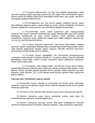 3.1.14.“шашны байгууллага” гэж Төр, сүм хийдийн харилцааны тухай
хуулийн 6 дугаар зүйлд зааснаар шашны зан үйл, хурал ном, боловсролын ажлыг
эрхлэн гүйцэтгэж байгаа албан ѐсны зөвшөөрөл бүхий хийд, сүм, дацан, төв болон
тэдгээрийн удирдах байгууллагыг;
3.1.15.“итгэмжилсэн хүн” гэж сонгогч өөрөө тухайлан сонгож, санал
авах байранд дагуулж ирсэн, санал өгөхөд нь унших, бичих хэлбэрээр туслалцаа
үзүүлэх чадвартай, насанд хүрсэн, эрх зүйн бүрэн чадамжтай иргэнийг;
3.1.16.“сонгогчийн санал, санал хураалтын дүнг гажуудуулахад
хүргэсэн” гэж сонгогч саналаа чөлөөтэй өгөх эрхэд хөндлөнгөөс хууль бус аливаа
хэлбэрээр нөлөөлсний үр дүнд түүний саналыг хүсэл зоригийн жинхэнэ
илэрхийлэл, түүнчлэн санал хураалтын эцсийн дүнг бодит байдалд нийцсэн дүн
гэж тус тус үзэх боломжгүй болохыг;
3.1.17.“улсын бүртгэлд бүртгэсэн” гэж улсын бүртгэлийн асуудал
эрхэлсэн төрийн захиргааны байгууллагын иргэний бүртгэлийн мэдээллийн улсын
санд биеийн давхцахгүй өгөгдөл /гарын хурууны хээ/-ийн бүртгэлд бүртгэсэн,
иргэний бүртгэлийн дугаар олгосон байхыг;
3.1.18.“санал тоолох төхөөрөмж” гэж Сонгуулийн автоматжуулсан
системийн тухай хуулийн 6 дугаар зүйлийн 6.1.1-д заасны дагуу Улсын Их Хурлаас
зөвшөөрсөн санал авах, тоолох, үр дүнг тооцоолон гаргах, дамжуулах зориулалт
бүхий техник хэрэгслийг;
3.1.19.“цэргийн алба хаасан байх” гэж Монгол Улсын иргэн зэвсэгт
хүчний бүрэлдэхүүнд цэргийн үүрэг гүйцэтгэж цэргийн жинхэнэ алба хаасан, эсхүл
Монгол Улсын иргэний цэргийн үүргийн болон цэргийн албан хаагчийн эрх зүйн
байдлын тухай хуулийн 12.5, 12.8-д заасан үндэслэлээр цэргийн албыг дүйцүүлэн
хаасан байхыг.
4 дүгээр зүйл. Сонгуулийн үндсэн зарчим
4.1.Сонгуулийн үндсэн зарчим нь сонгуулийн эрх бүхий иргэд нийтээрээ,
чөлөөтэй, шууд сонгох зарчмын үндсэн дээр саналаа нууцаар гаргаж сонгох эрхийг
хангахад үндэслэнэ.
4.2.Сонгууль нь бүх нийтийн байх бөгөөд түүнд сонгогч бүр оролцох эрхтэй.
4.3.Сонгогч сонгуульд шууд сонгох эрхийнхээ үндсэн дээр ямар нэг
төлөөлөлгүйгээр оролцож, саналаа өөрөө өгнө.
4.4.Сонгогч сонгуульд оролцох эсэхээ бие даан шийдвэрлэх, саналаа
чөлөөтэй илэрхийлэхэд хэн боловч албадан нөлөөлж, саад учруулахыг хориглоно.
 