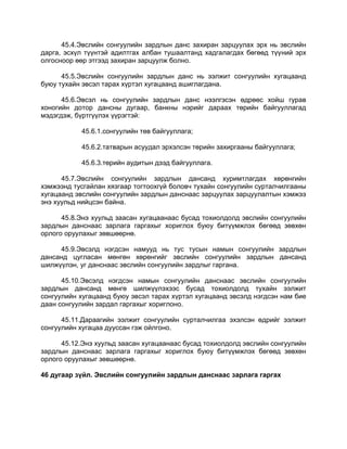 45.4.Эвслийн сонгуулийн зардлын данс захиран зарцуулах эрх нь эвслийн
дарга, эсхүл түүнтэй адилтгах албан тушаалтанд хадгалагдах бөгөөд түүний эрх
олгосноор өөр этгээд захиран зарцуулж болно.
45.5.Эвслийн сонгуулийн зардлын данс нь ээлжит сонгуулийн хугацаанд
буюу тухайн эвсэл тарах хүртэл хугацаанд ашиглагдана.
45.6.Эвсэл нь сонгуулийн зардлын данс нээлгэсэн өдрөөс хойш гурав
хоногийн дотор дансны дугаар, банкны нэрийг дараах төрийн байгууллагад
мэдэгдэж, бүртгүүлэх үүрэгтэй:
45.6.1.сонгуулийн төв байгууллага;
45.6.2.татварын асуудал эрхэлсэн төрийн захиргааны байгууллага;
45.6.3.төрийн аудитын дээд байгууллага.
45.7.Эвслийн сонгуулийн зардлын дансанд хуримтлагдах хөрөнгийн
хэмжээнд тусгайлан хязгаар тогтоохгүй боловч тухайн сонгуулийн сурталчилгааны
хугацаанд эвслийн сонгуулийн зардлын данснаас зарцуулах зарцуулалтын хэмжээ
энэ хуульд нийцсэн байна.
45.8.Энэ хуульд заасан хугацаанаас бусад тохиолдолд эвслийн сонгуулийн
зардлын данснаас зарлага гаргахыг хориглох буюу битүүмжлэх бөгөөд зөвхөн
орлого оруулахыг зөвшөөрнө.
45.9.Эвсэлд нэгдсэн намууд нь тус тусын намын сонгуулийн зардлын
дансанд цугласан мөнгөн хөрөнгийг эвслийн сонгуулийн зардлын дансанд
шилжүүлэн, уг данснаас эвслийн сонгуулийн зардлыг гаргана.
45.10.Эвсэлд нэгдсэн намын сонгуулийн данснаас эвслийн сонгуулийн
зардлын дансанд мөнгө шилжүүлэхээс бусад тохиолдолд тухайн ээлжит
сонгуулийн хугацаанд буюу эвсэл тарах хүртэл хугацаанд эвсэлд нэгдсэн нам бие
даан сонгуулийн зардал гаргахыг хориглоно.
45.11.Дараагийн ээлжит сонгуулийн сурталчилгаа эхэлсэн өдрийг ээлжит
сонгуулийн хугацаа дууссан гэж ойлгоно.
45.12.Энэ хуульд заасан хугацаанаас бусад тохиолдолд эвслийн сонгуулийн
зардлын данснаас зарлага гаргахыг хориглох буюу битүүмжлэх бөгөөд зөвхөн
орлого оруулахыг зөвшөөрнө.
46 дугаар зүйл. Эвслийн сонгуулийн зардлын данснаас зарлага гаргах
 