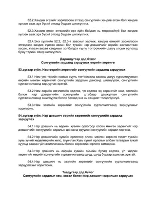 52.2.Хандив өгөхийг хориглосон этгээд сонгуулийн хандив өгсөн бол хандив
хүлээн авах эрх бүхий этгээд буцаан шилжүүлнэ.
52.3.Хандив өгсөн этгээдийн эрх зүйн байдал нь тодорхойгүй бол хандив
хүлээн авах эрх бүхий этгээд буцаан шилжүүлнэ.
52.4.Энэ хуулийн 52.2, 52.3-т заасныг зөрчиж, хандив өгөхийг хориглосон
этгээдээс хандив хүлээн авсан бол тухайн нэр дэвшигчийг нэрийн жагсаалтаас
хасаж, хүлээн авсан хандивыг холбогдох хууль тогтоомжийн дагуу улсын орлогод
буюу төрийн санд шилжүүлнэ.
Дөрөвдүгээр дэд бүлэг
Сонгуулийн зардалд зарцуулах өөрийн хөрөнгө
53 дугаар зүйл. Нам өөрийн хөрөнгийг сонгуулийн зардалд зарцуулах
53.1.Нам улс төрийн намын хууль тогтоомжид заасны дагуу хуримтлуулсан
өөрийн мөнгөн хөрөнгийг сонгуулийн зардлын дансанд шилжүүлэн, сонгуулийн
сурталчилгаанд зарцуулах эрхтэй.
53.2.Нам өөрийн өмчлөлийн хөдлөх, үл хөдлөх эд хөрөнгийг нам, эвслийн
болон нэр дэвшигчийн сонгуулийн штабаар дамжуулан сонгуулийн
сурталчилгаанд ашиглуулж болох бөгөөд энэ нь хандивт тооцогдохгүй.
53.3.Нам зээлийн хөрөнгийг сонгуулийн сурталчилгаанд зарцуулахыг
хориглоно.
54 дүгээр зүйл. Нэр дэвшигч өөрийн хөрөнгийг сонгуулийн зардалд
зарцуулах
54.1.Нэр дэвшигч нь өөрийн хувийн орлогоор олсон мөнгөн хөрөнгийг нэр
дэвшигчийн сонгуулийн зардлын дансанд оруулан сонгуулийн зардал гаргана.
54.2.Нэр дэвшигчийн хувийн орлогоор олсон мөнгөн хөрөнгө гэдэгт тухайн
хувь хүний хөдөлмөрийн хөлс, түүнчлэн Хувь хүний орлогын албан татварын тухай
хуульд заасан үйл ажиллагааны болон хөрөнгийн орлого хамаарна.
54.3.Нэр дэвшигч нь өөрийн хувийн өмчийн бусад хөдлөх, үл хөдлөх
хөрөнгийг өөрийн сонгуулийн сурталчилгаанд шууд, шууд бусаар ашиглах эрхтэй.
54.4.Нэр дэвшигч нь зээлийн хөрөнгийг сонгуулийн сурталчилгаанд
зарцуулахыг хориглоно.
Тавдугаар дэд бүлэг
Сонгуулийн зардлыг нам, эвсэл болон нэр дэвшигч харилцан хариуцах
 