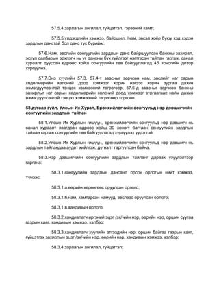 57.5.4.зарлагын ангилал, гүйцэтгэл, гэрээний хамт;
57.5.5.үлдэгдлийн хэмжээ, байршил. /нам, эвсэл хоѐр буюу хэд хэдэн
зардлын данстай бол данс тус бүрийн/.
57.6.Нам, эвслийн сонгуулийн зардлын данс байршуулсан банкны захирал,
эсхүл салбарын эрхлэгч нь уг дансны бүх гүйлгээг нэгтгэсэн тайлан гаргаж, санал
хураалт дууссан өдрөөс хойш сонгуулийн төв байгууллагад 45 хоногийн дотор
хүргүүлнэ.
57.7.Энэ хуулийн 57.3, 57.4-т заасныг зөрчсөн нам, эвслийг нэг сарын
хөдөлмөрийн хөлсний доод хэмжээг хорин нэгээс хорин зургаа дахин
нэмэгдүүлсэнтэй тэнцэх хэмжээний төгрөгөөр, 57.6-д заасныг зөрчсөн банкны
захирлыг нэг сарын хөдөлмөрийн хөлсний доод хэмжээг зургаагаас найм дахин
нэмэгдүүлсэнтэй тэнцэх хэмжээний төгрөгөөр торгоно.
58 дугаар зүйл. Улсын Их Хурал, Ерөнхийлөгчийн сонгуульд нэр дэвшигчийн
сонгуулийн зардлын тайлан
58.1.Улсын Их Хурлын гишүүн, Ерөнхийлөгчийн сонгуульд нэр дэвшигч нь
санал хураалт явагдсан өдрөөс хойш 30 хоногт багтаан сонгуулийн зардлын
тайлан гаргаж сонгуулийн төв байгууллагад хүргүүлэх үүрэгтэй.
58.2.Улсын Их Хурлын гишүүн, Ерөнхийлөгчийн сонгуульд нэр дэвшигч нь
зардлын тайландаа аудит хийлгэж, дүгнэлт гаргуулсан байна.
58.3.Нэр дэвшигчийн сонгуулийн зардлын тайланг дараах үзүүлэлтээр
гаргана:
58.3.1.сонгуулийн зардлын дансанд орсон орлогын нийт хэмжээ.
Үүнээс:
58.3.1.а.өөрийн хөрөнгөөс оруулсан орлого;
58.3.1.б.нам, хамтарсан намууд, эвслээс оруулсан орлого;
58.3.1.в.хандивын орлого.
58.3.2.хандивлагч иргэний эцэг /эх/-ийн нэр, өөрийн нэр, оршин суугаа
газрын хаяг, хандивын хэмжээ, хэлбэр;
58.3.3.хандивлагч хуулийн этгээдийн нэр, оршин байгаа газрын хаяг,
гүйцэтгэх захирлын эцэг /эх/-ийн нэр, өөрийн нэр, хандивын хэмжээ, хэлбэр;
58.3.4.зарлагын ангилал, гүйцэтгэл;
 