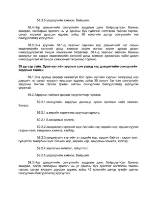 58.3.5.үлдэгдлийн хэмжээ, байршил.
58.4.Нэр дэвшигчийн сонгуулийн зардлын данс байршуулсан банкны
захирал, салбарын эрхлэгч нь уг дансны бүх гүйлгээг нэгтгэсэн тайлан гаргаж,
санал хураалт дууссан өдрөөс хойш 30 хоногийн дотор сонгуулийн төв
байгууллагад хүргүүлнэ.
58.5.Энэ хуулийн 58.1-д заасныг зөрчсөн нэр дэвшигчийг нэг сарын
хөдөлмөрийн хөлсний доод хэмжээг хорин нэгээс хорин зургаа дахин
нэмэгдүүлсэнтэй тэнцэх хэмжээний төгрөгөөр, 58.4-д заасныг зөрчсөн банкны
захирлыг нэг сарын хөдөлмөрийн хөлсний доод хэмжээг зургаагаас найм дахин
нэмэгдүүлсэнтэй тэнцэх хэмжээний төгрөгөөр торгоно.
59 дүгээр зүйл. Орон нутгийн хурлын сонгуульд нэр дэвшигчийн сонгуулийн
зардлын тайлан
59.1.Энэ хуульд өөрөөр заагаагүй бол орон нутгийн хурлын сонгуульд нэр
дэвшигч нь санал хураалт явагдсан өдрөөс хойш 30 хоногт багтаан сонгуулийн
зардлын тайлан гаргаж тухайн шатны сонгуулийн байгууллагад хүргүүлэх
үүрэгтэй.
59.2.Зардлын тайланг дараах үзүүлэлтээр гаргана:
59.2.1.сонгуулийн зардлын дансанд орсон орлогын нийт хэмжээ.
Үүнээс:
59.2.1.а.өөрийн хөрөнгөөс оруулсан орлого;
59.2.1.б.хандивын орлого.
59.2.2.хандивлагч иргэний эцэг /эх/-ийн нэр, өөрийн нэр, оршин суугаа
газрын хаяг, хандивын хэмжээ, хэлбэр;
59.2.3.хандивлагч хуулийн этгээдийн нэр, оршин байгаа газрын хаяг,
гүйцэтгэх захирлын эцэг /эх/-ийн нэр, өөрийн нэр, хандивын хэмжээ, хэлбэр;
59.2.4.зарлагын ангилал, гүйцэтгэл;
59.2.5.үлдэгдлийн хэмжээ, байршил.
59.3.Нэр дэвшигчийн сонгуулийн зардлын данс байршуулсан банкны
захирал, эсхүл салбарын эрхлэгч нь уг дансны бүх гүйлгээг нэгтгэсэн тайлан
гаргаж, санал хураалт дууссан өдрөөс хойш 45 хоногийн дотор тухайн шатны
сонгуулийн байгууллагад хүргүүлнэ.
 