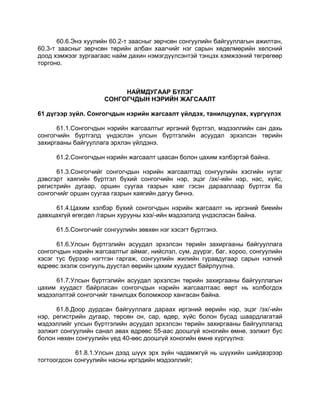 60.6.Энэ хуулийн 60.2-т заасныг зөрчсөн сонгуулийн байгууллагын ажилтан,
60.3-т заасныг зөрчсөн төрийн албан хаагчийг нэг сарын хөдөлмөрийн хөлсний
доод хэмжээг зургаагаас найм дахин нэмэгдүүлсэнтэй тэнцэх хэмжээний төгрөгөөр
торгоно.
НАЙМДУГААР БҮЛЭГ
СОНГОГЧДЫН НЭРИЙН ЖАГСААЛТ
61 дүгээр зүйл. Сонгогчдын нэрийн жагсаалт үйлдэх, танилцуулах, хүргүүлэх
61.1.Сонгогчдын нэрийн жагсаалтыг иргэний бүртгэл, мэдээллийн сан дахь
сонгогчийн бүртгэлд үндэслэн улсын бүртгэлийн асуудал эрхэлсэн төрийн
захиргааны байгууллага эрхлэн үйлдэнэ.
61.2.Сонгогчдын нэрийн жагсаалт цаасан болон цахим хэлбэртэй байна.
61.3.Сонгогчийг сонгогчдын нэрийн жагсаалтад сонгуулийн хэсгийн нутаг
дэвсгэрт хаягийн бүртгэл бүхий сонгогчийн нэр, эцэг /эх/-ийн нэр, нас, хүйс,
регистрийн дугаар, оршин суугаа газрын хаяг гэсэн дарааллаар бүртгэх ба
сонгогчийг оршин суугаа газрын хаягийн дагуу бичнэ.
61.4.Цахим хэлбэр бүхий сонгогчдын нэрийн жагсаалт нь иргэний биеийн
давхцахгүй өгөгдөл /гарын хурууны хээ/-ийн мэдээлэлд үндэслэсэн байна.
61.5.Сонгогчийг сонгуулийн зөвхөн нэг хэсэгт бүртгэнэ.
61.6.Улсын бүртгэлийн асуудал эрхэлсэн төрийн захиргааны байгууллага
сонгогчдын нэрийн жагсаалтыг аймаг, нийслэл, сум, дүүрэг, баг, хороо, сонгуулийн
хэсэг тус бүрээр нэгтгэн гаргаж, сонгуулийн жилийн гуравдугаар сарын нэгний
өдрөөс эхэлж сонгууль дуустал өөрийн цахим хуудаст байрлуулна.
61.7.Улсын бүртгэлийн асуудал эрхэлсэн төрийн захиргааны байгууллагын
цахим хуудаст байрласан сонгогчдын нэрийн жагсаалтаас өөрт нь холбогдох
мэдээлэлтэй сонгогчийг танилцах боломжоор хангасан байна.
61.8.Доор дурдсан байгууллага дараах иргэний өөрийн нэр, эцэг /эх/-ийн
нэр, регистрийн дугаар, төрсөн он, сар, өдөр, хүйс болон бусад шаардлагатай
мэдээллийг улсын бүртгэлийн асуудал эрхэлсэн төрийн захиргааны байгууллагад
ээлжит сонгуулийн санал авах өдрөөс 55-аас доошгүй хоногийн өмнө, ээлжит бус
болон нөхөн сонгуулийн үед 40-өөс доошгүй хоногийн өмнө хүргүүлнэ:
61.8.1.Улсын дээд шүүх эрх зүйн чадамжгүй нь шүүхийн шийдвэрээр
тогтоогдсон сонгуулийн насны иргэдийн мэдээллийг;
 