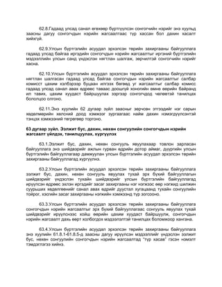 62.8.Гадаад улсад санал өгөхөөр бүртгүүлсэн сонгогчийн нэрийг энэ хуульд
заасны дагуу сонгогчдын нэрийн жагсаалтаас түр хассан бол дахин хасалт
хийхгүй.
62.9.Улсын бүртгэлийн асуудал эрхэлсэн төрийн захиргааны байгууллага
гадаад улсад байгаа иргэдийн сонгогчдын нэрийн жагсаалтыг иргэний бүртгэлийн
мэдээллийн улсын санд үндэслэн нягтлан шалгаж, зөрчилтэй сонгогчийн нэрийг
хасна.
62.10.Улсын бүртгэлийн асуудал эрхэлсэн төрийн захиргааны байгууллага
нягтлан шалгасан гадаад улсад байгаа сонгогчдын нэрийн жагсаалтыг салбар
комисст цахим хэлбэрээр буцаан илгээх бөгөөд уг жагсаалтыг салбар комисс
гадаад улсад санал авах өдрөөс таваас доошгүй хоногийн өмнө өөрийн байранд
ил тавих, цахим хуудаст байршуулах зэргээр сонгогчдод чөлөөтэй танилцах
бололцоо олгоно.
62.11.Энэ хуулийн 62 дугаар зүйл заасныг зөрчсөн этгээдийг нэг сарын
хөдөлмөрийн хөлсний доод хэмжээг зургаагаас найм дахин нэмэгдүүлсэнтэй
тэнцэх хэмжээний төгрөгөөр торгоно.
63 дугаар зүйл. Ээлжит бус, дахин, нөхөн сонгуулийн сонгогчдын нэрийн
жагсаалт үйлдэх, танилцуулах, хүргүүлэх
63.1.Ээлжит бус, дахин, нөхөн сонгууль явуулахаар товлон зарласан
байгууллага энэ шийдвэрийг ажлын гурван өдрийн дотор аймаг, дүүргийн улсын
бүртгэлийн байгууллагаар дамжуулан улсын бүртгэлийн асуудал эрхэлсэн төрийн
захиргааны байгууллагад хүргүүлнэ.
63.2.Улсын бүртгэлийн асуудал эрхэлсэн төрийн захиргааны байгууллага
ээлжит бус, дахин, нөхөн сонгууль явуулах тухай эрх бүхий байгууллагын
шийдвэрийг үндэслэн тухайн шийдвэрийг улсын бүртгэлийн байгууллагад
ирүүлсэн өдрөөс эхлэн иргэдийг засаг захиргааны нэг нэгжээс өөр нэгжид шилжин
суурьших хөдөлгөөнийг санал авах өдрийг дуустал хугацаанд тухайн сонгуулийн
тойрог, хэсгийн засаг захиргааны нэгжийн хэмжээнд түр зогсооно.
63.3.Улсын бүртгэлийн асуудал эрхэлсэн төрийн захиргааны байгууллага
сонгогчдын нэрийн жагсаалтыг эрх бүхий байгууллагаас сонгууль явуулах тухай
шийдвэрийг ирүүлснээс хойш өөрийн цахим хуудаст байршуулж, сонгогчдын
нэрийн жагсаалт дахь өөрт холбогдох мэдээлэлтэй танилцах боломжоор хангана.
63.4.Улсын бүртгэлийн асуудал эрхэлсэн төрийн захиргааны байгууллага
энэ хуулийн 61.8.1-61.8.5-д заасны дагуу ирүүлсэн мэдээллийг үндэслэн ээлжит
бус, нөхөн сонгуулийн сонгогчдын нэрийн жагсаалтад “түр хасав” гэсэн нэмэлт
тэмдэглэгээ хийнэ.
 