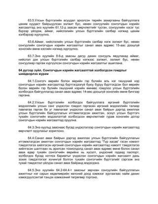 63.5.Улсын бүртгэлийн асуудал эрхэлсэн төрийн захиргааны байгууллага
цахим хуудаст байршуулсан ээлжит бус, нөхөн сонгуулийн сонгогчдын нэрийн
жагсаалтад энэ хуулийн 61.12-д заасан өөрчлөлтийг тусган, сонгуулийн хэсэг тус
бүрээр үйлдэж, аймаг, нийслэлийн улсын бүртгэлийн салбар нэгжид цахим
хэлбэрээр хүргүүлнэ.
63.6.Аймаг, нийслэлийн улсын бүртгэлийн салбар нэгж ээлжит бус, нөхөн
сонгуулийн сонгогчдын нэрийн жагсаалтыг санал авах өдрөөс 15-аас доошгүй
хоногийн өмнө хэсгийн нэгжид хүргүүлнэ.
63.7.Энэ хуулийн 8.6-д заасны дагуу дахин сонгууль явуулахад аймаг,
нийслэл дэх улсын бүртгэлийн салбар нэгжээс ээлжит, ээлжит бус, нөхөн
сонгуулиар гаргаж хүргүүлсэн сонгогчдын нэрийн жагсаалтыг ашиглана.
64 дүгээр зүйл. Сонгогчдын нэрийн жагсаалттай холбогдсон гомдлыг
шийдвэрлэх журам
64.1.Сонгогч өөрийн болон өөрийн гэр бүлийн аль нэг гишүүний нэр
сонгогчдын нэрийн жагсаалтад бүртгэгдээгүй буюу буруу бүртгэгдсэн бол өөрийн
болон өөрийн гэр бүлийн гишүүний нэрийн өмнөөс гомдлоо улсын бүртгэлийн
холбогдох байгууллагад санал авах өдрөөс 14-өөс доошгүй хоногийн өмнө бичгээр
гаргана.
64.2.Улсын бүртгэлийн холбогдох байгууллага иргэний бүртгэлийн
мэдээллийн улсын санг үндэслэн гомдол гаргасан иргэний мэдээллийн талаар
лавлагаа гаргах ба уг лавлагааг үндэслэн санал авах байрын дэргэд ажиллах
улсын бүртгэлийн байгууллагын итгэмжлэгдсэн ажилтан, эсхүл улсын бүртгэгч
тухайн сонгогчийн мэдээлэлтэй холбогдсон өөрчлөлтийг гурав хоногийн дотор
сонгогчдын нэрийн жагсаалтад оруулна.
64.3.Энэ хуульд зааснаас бусад үндэслэлээр сонгогчдын нэрийн жагсаалтад
өөрчлөлт оруулахыг хориглоно.
64.4.Санал авах байрын дэргэд ажиллах улсын бүртгэлийн байгууллагын
итгэмжлэгдсэн ажилтан сонгогчдын нэрийн жагсаалтад “Түр хасав” гэсэн нэмэлт
тэмдэглэгээ хийлгэсэн иргэний сонгогчдын нэрийн жагсаалтад нэмэлт тэмдэглэгээ
хийлгэсэн шалтгаан нь арилсан тохиолдолд санал авах өдрөөс өмнө болон санал
авах өдөр тухайн сонгогчийн өөрийнх нь хүсэлт, үндэсний гадаад паспорт,
холбогдох бусад нотлох баримтыг үндэслэн сонгогчдын нэрийн жагсаалт дахь
зохих тэмдэглэгээг хүчингүй болгон тухайн сонгогчийн бүртгэлийг сэргээж энэ
тухай тэмдэглэл үйлдэн санал авах байранд мэдэгдэнэ.
64.5.Энэ хуулийн 64.2-64.4-т заасныг зөрчсөн сонгуулийн байгууллагын
ажилтныг нэг сарын хөдөлмөрийн хөлсний доод хэмжээг зургаагаас найм дахин
нэмэгдүүлсэнтэй тэнцэх хэмжээний төгрөгөөр торгоно.
 