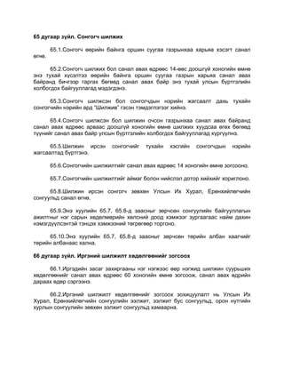65 дугаар зүйл. Сонгогч шилжих
65.1.Сонгогч өөрийн байнга оршин суугаа газрынхаа харьяа хэсэгт санал
өгнө.
65.2.Сонгогч шилжих бол санал авах өдрөөс 14-өөс доошгүй хоногийн өмнө
энэ тухай хүсэлтээ өөрийн байнга оршин суугаа газрын харьяа санал авах
байранд бичгээр гаргах бөгөөд санал авах байр энэ тухай улсын бүртгэлийн
холбогдох байгууллагад мэдэгдэнэ.
65.3.Сонгогч шилжсэн бол сонгогчдын нэрийн жагсаалт дахь тухайн
сонгогчийн нэрийн ард “Шилжив” гэсэн тэмдэглэгээг хийнэ.
65.4.Сонгогч шилжсэн бол шилжин очсон газрынхаа санал авах байранд
санал авах өдрөөс арваас доошгүй хоногийн өмнө шилжих хуудсаа өгөх бөгөөд
түүнийг санал авах байр улсын бүртгэлийн холбогдох байгууллагад хүргүүлнэ.
65.5.Шилжин ирсэн сонгогчийг тухайн хэсгийн сонгогчдын нэрийн
жагсаалтад бүртгэнэ.
65.6.Сонгогчийн шилжилтийг санал авах өдрөөс 14 хоногийн өмнө зогсооно.
65.7.Сонгогчийн шилжилтийг аймаг болон нийслэл дотор хийхийг хориглоно.
65.8.Шилжин ирсэн сонгогч зөвхөн Улсын Их Хурал, Ерөнхийлөгчийн
сонгуульд санал өгнө.
65.9.Энэ хуулийн 65.7, 65.8-д заасныг зөрчсөн сонгуулийн байгууллагын
ажилтныг нэг сарын хөдөлмөрийн хөлсний доод хэмжээг зургаагаас найм дахин
нэмэгдүүлсэнтэй тэнцэх хэмжээний төгрөгөөр торгоно.
65.10.Энэ хуулийн 65.7, 65.8-д заасныг зөрчсөн төрийн албан хаагчийг
төрийн албанаас хална.
66 дугаар зүйл. Иргэний шилжилт хөдөлгөөнийг зогсоох
66.1.Иргэдийн засаг захиргааны нэг нэгжээс өөр нэгжид шилжин суурьших
хөдөлгөөнийг санал авах өдрөөс 60 хоногийн өмнө зогсоож, санал авах өдрийн
дараах өдөр сэргээнэ.
66.2.Иргэний шилжилт хөдөлгөөнийг зогсоох зохицуулалт нь Улсын Их
Хурал, Ерөнхийлөгчийн сонгуулийн ээлжит, ээлжит бус сонгуульд, орон нутгийн
хурлын сонгуулийн зөвхөн ээлжит сонгуульд хамаарна.
 