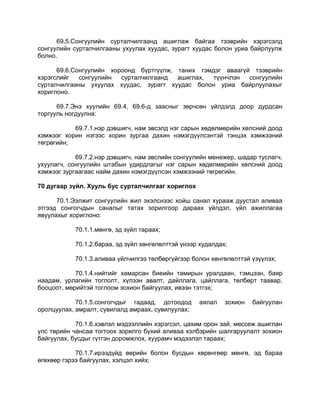 69.5.Сонгуулийн сурталчилгаанд ашиглаж байгаа тээврийн хэрэгсэлд
сонгуулийн сурталчилгааны ухуулах хуудас, зурагт хуудас болон уриа байрлуулж
болно.
69.6.Сонгуулийн хороонд бүртгүүлж, таних тэмдэг аваагүй тээврийн
хэрэгслийг сонгуулийн сурталчилгаанд ашиглах, түүнчлэн сонгуулийн
сурталчилгааны ухуулах хуудас, зурагт хуудас болон уриа байрлуулахыг
хориглоно.
69.7.Энэ хуулийн 69.4, 69.6-д заасныг зөрчсөн үйлдэлд доор дурдсан
торгууль ногдуулна:
69.7.1.нэр дэвшигч, нам эвсэлд нэг сарын хөдөлмөрийн хөлсний доод
хэмжээг хорин нэгээс хорин зургаа дахин нэмэгдүүлсэнтэй тэнцэх хэмжээний
төгрөгийн;
69.7.2.нэр дэвшигч, нам эвслийн сонгуулийн менежер, шадар туслагч,
ухуулагч, сонгуулийн штабын удирдлагыг нэг сарын хөдөлмөрийн хөлсний доод
хэмжээг зургаагаас найм дахин нэмэгдүүлсэн хэмжээний төгрөгийн.
70 дугаар зүйл. Хууль бус сурталчилгааг хориглох
70.1.Ээлжит сонгуулийн жил эхэлснээс хойш санал хурааж дуустал аливаа
этгээд сонгогчдын саналыг татах зорилгоор дараах үйлдэл, үйл ажиллагаа
явуулахыг хориглоно:
70.1.1.мөнгө, эд зүйл тараах;
70.1.2.бараа, эд зүйл хөнгөлөлттэй үнээр худалдах;
70.1.3.аливаа үйлчилгээ төлбөргүйгээр болон хөнгөлөлттэй үзүүлэх;
70.1.4.нийтийг хамарсан биеийн тамирын уралдаан, тэмцээн, баяр
наадам, урлагийн тоглолт, хүлээн авалт, дайллага, цайллага, төлбөрт таавар,
бооцоот, мөрийтэй тоглоом зохион байгуулах, ивээн тэтгэх;
70.1.5.сонгогчдыг гадаад, дотоодод аялал зохион байгуулан
оролцуулах, амралт, сувилалд амраах, сувилуулах;
70.1.6.хэвлэл мэдээллийн хэрэгсэл, цахим орон зай, мессеж ашиглан
улс төрийн чансаа тогтоох зорилго бүхий аливаа хэлбэрийн шалгаруулалт зохион
байгуулах, бусдыг гүтгэн доромжлох, хуурамч мэдээлэл тараах;
70.1.7.ирээдүйд өөрийн болон бусдын хөрөнгөөр мөнгө, эд бараа
өгөхөөр гэрээ байгуулах, хэлцэл хийх;
 