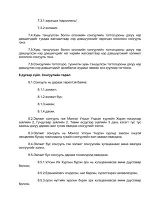 7.3.1.зэрэгцээ /параллель/;
7.3.2.холимог.
7.4.Хувь тэнцүүлсэн болон олонхийн сонгуулийн тогтолцооны дагуу нэр
дэвшигчдийг тусдаа жагсаалтаар нэр дэвшүүлэхийг зэрэгцээ хосолсон сонгууль
гэнэ.
7.5.Хувь тэнцүүлсэн болон олонхийн сонгуулийн тогтолцооны дагуу нэр
дэвшүүлсэн нэр дэвшигчдийг нэг нэрийн жагсаалтаар нэр дэвшүүлэхийг холимог
хосолсон сонгууль гэнэ.
7.6.Сонгуулийн тогтолцоо, түүнчлэн хувь тэнцүүлсэн тогтолцооны дагуу нэр
дэвшүүлэх нэр дэвшигчдийг эрэмбэлэх журмыг зөвхөн энэ хуулиар тогтооно.
8 дугаар зүйл. Сонгуулийн төрөл
8.1.Сонгууль нь дараах төрөлтэй байна:
8.1.1.ээлжит;
8.1.2.ээлжит бус;
8.1.3.нөхөн;
8.1.4.дахин.
8.2.Ээлжит сонгууль гэж Монгол Улсын Үндсэн хуулийн Хорин нэгдүгээр
зүйлийн 2, Гучдугаар зүйлийн 2, Тавин есдүгээр зүйлийн 3 дахь хэсэгт тус тус
заасны дагуу дөрвөн жил тутам явагдах сонгуулийг хэлнэ.
8.3.Ээлжит сонгууль нь Монгол Улсын Үндсэн хуульд заасан онцгой
нөхцөлөөс бусад тохиолдолд тухайн сонгуулийн жил заавал явагдана.
8.4.Ээлжит бус сонгууль гэж ээлжит сонгуулийн хугацаанаас өмнө явагдах
сонгуулийг хэлнэ.
8.5.Ээлжит бус сонгууль дараах тохиолдолд явагдана:
8.5.1.Улсын Их Хурлын бүрэн эрх нь хугацаанаасаа өмнө дуусгавар
болсон;
8.5.2.Ерөнхийлөгч огцорсон, нас барсан, хүсэлтээрээ чөлөөлөгдсөн;
8.5.3.орон нутгийн хурлын бүрэн эрх хугацаанаасаа өмнө дуусгавар
болсон.
 