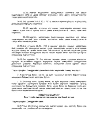 70.15.3.хэвлэл мэдээллийн байгууллагын ажилтанд нэг сарын
хөдөлмөрийн хөлсний доод хэмжээг зургаагаас найм дахин нэмэгдүүлсэнтэй
тэнцэх хэмжээний төгрөгийн.
70.16.Энэ хуулийн 70.1.6, 70.2, 70.7-д заасныг зөрчсөн үйлдэл, эс үйлдэхүйд
доор дурдсан торгууль ногдуулна:
70.16.1.хуулийн этгээдэд нэг сарын хөдөлмөрийн хөлсний доод
хэмжээг арван нэгээс арван зургаа дахин нэмэгдүүлсэнтэй тэнцэх хэмжээний
төгрөгийн;
70.16.2.хэвлэл, мэдээллийн байгууллагын ажилтанд нэг сарын
хөдөлмөрийн хөлсний доод хэмжээг зургаагаас найм дахин нэмэгдүүлсэнтэй
тэнцэх хэмжээний төгрөгийн.
70.17.Энэ хуулийн 70.1.6, 70.7-д заасныг зөрчсөн хэвлэл, мэдээллийн
байгууллагын үйл ажиллагаа эрхлэх тусгай зөвшөөрлийг шударга өрсөлдөөний
асуудал хариуцсан төрийн захиргааны байгууллагын дүгнэлтийг үндэслэн тухайн
зөвшөөрөл олгосон байгууллага зөрчил гарсан өдрөөс эхлэн зургаан сар хүртэл
хугацаагаар түдгэлзүүлнэ.
70.18.Энэ хуулийн 70.1.6-д заасныг зөрчсөн цахим хуудасны хандалтыг
шударга өрсөлдөөний асуудал хариуцсан төрийн захиргааны байгууллагын
дүгнэлтийг үндэслэн Харилцаа холбооны зохицуулах хороо зургаан сарын
хугацаагаар түдгэлзүүлнэ.
71 дүгээр зүйл. Сонгуулийн сурталчилгааны зөрчлийн талаар мэдэгдэх
71.1.Сонгогчид бэлэн мөнгө, эд зүйл тараасныг сонгогч баримттайгаар
цагдаагийн байгууллагад мэдэгдэж болно.
71.2.Сонгогчид хууль бусаар мөнгө, эд зүйл тараасан этгээд захиргааны
болон эрүүгийн хариуцлага хүлээсэн бол тухайн зөрчлийг мэдээлсэн иргэнд
сонгуулийн төв байгууллага тараасан бэлэн мөнгө болон эд барааны үнийн дүнг
хорь дахин нэмэгдүүлсэнтэй тэнцэх хэмжээний мөнгөн урамшууллыг олгож, гэм
буруутай этгээдээр нөхөн төлүүлнэ.
Хоёрдугаар дэд бүлэг
Сонгуулийн сурталчилгаа явуулах эрх бүхий этгээд
72 дугаар зүйл. Сонгуулийн штаб
72.1.Улсын Их Хурлын сонгуулийн сурталчилгааг нам, эвслийн болон нэр
дэвшигчийн сонгуулийн штаб эрхлэн явуулна.
 