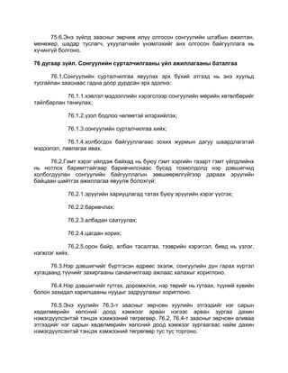 75.6.Энэ зүйлд заасныг зөрчиж илүү олгосон сонгуулийн штабын ажилтан,
менежер, шадар туслагч, ухуулагчийн үнэмлэхийг анх олгосон байгууллага нь
хүчингүй болгоно.
76 дугаар зүйл. Сонгуулийн сурталчилгааны үйл ажиллагааны баталгаа
76.1.Сонгуулийн сурталчилгаа явуулах эрх бүхий этгээд нь энэ хуульд
тусгайлан зааснаас гадна доор дурдсан эрх эдэлнэ:
76.1.1.хэвлэл мэдээллийн хэрэгслээр сонгуулийн мөрийн хөтөлбөрийг
тайлбарлан таниулах;
76.1.2.үзэл бодлоо чөлөөтэй илэрхийлэх;
76.1.3.сонгуулийн сурталчилгаа хийх;
76.1.4.холбогдох байгууллагаас зохих журмын дагуу шаардлагатай
мэдээлэл, лавлагаа авах.
76.2.Гэмт хэрэг үйлдэж байхад нь буюу гэмт хэргийн газарт гэмт үйлдлийнх
нь нотлох баримттайгаар баривчилснаас бусад тохиолдолд нэр дэвшигчид
холбогдуулан сонгуулийн байгууллагын зөвшөөрөлгүйгээр дараах эрүүгийн
байцаан шийтгэх ажиллагаа явуулж болохгүй:
76.2.1.эрүүгийн хариуцлагад татах буюу эрүүгийн хэрэг үүсгэх;
76.2.2.баривчлах;
76.2.3.албадан саатуулах;
76.2.4.цагдан хорих;
76.2.5.орон байр, албан тасалгаа, тээврийн хэрэгсэл, биед нь үзлэг,
нэгжлэг хийх.
76.3.Нэр дэвшигчийг бүртгэсэн өдрөөс эхэлж, сонгуулийн дүн гарах хүртэл
хугацаанд түүнийг захиргааны санаачилгаар ажлаас халахыг хориглоно.
76.4.Нэр дэвшигчийг гүтгэх, доромжлох, нэр төрийг нь гутаах, түүний хувийн
болон захидал харилцааны нууцыг задруулахыг хориглоно.
76.5.Энэ хуулийн 76.3-т заасныг зөрчсөн хуулийн этгээдийг нэг сарын
хөдөлмөрийн хөлсний доод хэмжээг арван нэгээс арван зургаа дахин
нэмэгдүүлсэнтэй тэнцэх хэмжээний төгрөгөөр, 76.2, 76.4-т заасныг зөрчсөн аливаа
этгээдийг нэг сарын хөдөлмөрийн хөлсний доод хэмжээг зургаагаас найм дахин
нэмэгдүүлсэнтэй тэнцэх хэмжээний төгрөгөөр тус тус торгоно.
 