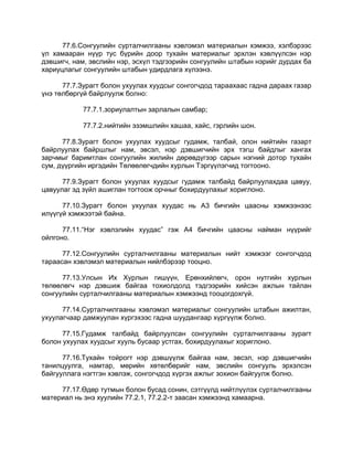 77.6.Сонгуулийн сурталчилгааны хэвлэмэл материалын хэмжээ, хэлбэрээс
үл хамааран нүүр тус бүрийн доор тухайн материалыг эрхлэн хэвлүүлсэн нэр
дэвшигч, нам, эвслийн нэр, эсхүл тэдгээрийн сонгуулийн штабын нэрийг дурдах ба
хариуцлагыг сонгуулийн штабын удирдлага хүлээнэ.
77.7.Зурагт болон ухуулах хуудсыг сонгогчдод тараахаас гадна дараах газар
үнэ төлбөргүй байрлуулж болно:
77.7.1.зориулалтын зарлалын самбар;
77.7.2.нийтийн эзэмшлийн хашаа, хайс, гэрлийн шон.
77.8.Зурагт болон ухуулах хуудсыг гудамж, талбай, олон нийтийн газарт
байрлуулах байршлыг нам, эвсэл, нэр дэвшигчийн эрх тэгш байдлыг хангах
зарчмыг баримтлан сонгуулийн жилийн дөрөвдүгээр сарын нэгний дотор тухайн
сум, дүүргийн иргэдийн Төлөөлөгчдийн хурлын Тэргүүлэгчид тогтооно.
77.9.Зурагт болон ухуулах хуудсыг гудамж талбайд байрлуулахдаа цавуу,
цавуулаг эд зүйл ашиглан тогтоож орчныг бохирдуулахыг хориглоно.
77.10.Зурагт болон ухуулах хуудас нь А3 бичгийн цаасны хэмжээнээс
илүүгүй хэмжээтэй байна.
77.11.“Нэг хэвлэлийн хуудас” гэж А4 бичгийн цаасны найман нүүрийг
ойлгоно.
77.12.Сонгуулийн сурталчилгааны материалын нийт хэмжээг сонгогчдод
тараасан хэвлэмэл материалын нийлбэрээр тооцно.
77.13.Улсын Их Хурлын гишүүн, Ерөнхийлөгч, орон нутгийн хурлын
төлөөлөгч нэр дэвшиж байгаа тохиолдолд тэдгээрийн хийсэн ажлын тайлан
сонгуулийн сурталчилгааны материалын хэмжээнд тооцогдохгүй.
77.14.Сурталчилгааны хэвлэмэл материалыг сонгуулийн штабын ажилтан,
ухуулагчаар дамжуулан хүргэхээс гадна шуудангаар хүргүүлж болно.
77.15.Гудамж талбайд байрлуулсан сонгуулийн сурталчилгааны зурагт
болон ухуулах хуудсыг хууль бусаар устгах, бохирдуулахыг хориглоно.
77.16.Тухайн тойрогт нэр дэвшүүлж байгаа нам, эвсэл, нэр дэвшигчийн
танилцуулга, намтар, мөрийн хөтөлбөрийг нам, эвслийн сонгууль эрхэлсэн
байгууллага нэгтгэн хэвлэж, сонгогчдод хүргэх ажлыг зохион байгуулж болно.
77.17.Өдөр тутмын болон бусад сонин, сэтгүүлд нийтлүүлэх сурталчилгааны
материал нь энэ хуулийн 77.2.1, 77.2.2-т заасан хэмжээнд хамаарна.
 