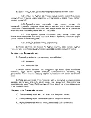 8.6.Дахин сонгууль гэж дараах тохиолдолд явагдах сонгуулийг хэлнэ:
8.6.1.Улсын Их Хурлын сонгуулийн хувьд ээлжит, ээлжит бус, нөхөн
сонгуулийг нэг буюу хэд хэдэн тойрогт хүчингүйд тооцсоны дараа тухайн тойрогт
явагдах сонгуулийг;
8.6.2.Ерөнхийлөгчийн сонгуулийн хувьд ээлжит, ээлжит бус
сонгуулийг хүчингүйд тооцсоны дараа шинээр явагдах, эсхүл хоѐр дахь санал
хураалтаар Ерөнхийлөгчийн сонгуульд нэр дэвшигчдийн хэн нь ч сонгогчдын
олонхийн санал аваагүйн улмаас явагдах сонгуулийг;
8.6.3.орон нутгийн хурлын сонгуулийн хувьд ээлжит, ээлжит бус
болон нөхөн сонгуулийг нэг буюу хэд хэдэн тойрогт хүчингүйд тооцсоны дараа
тухайн тойрогт явагдах сонгуулийг;
8.6.4.энэ хуульд заасан бусад үндэслэлээр.
8.7.Нөхөн сонгууль гэж Улсын Их Хурлын гишүүн, орон нутгийн хурлын
төлөөлөгчийн орон гарсан суудлыг нөхөх зорилгоор явагдах сонгуулийг хэлнэ.
9 дүгээр зүйл. Сонгуулийн шат
9.1.Ерөнхийлөгчийн сонгууль нь дараах шаттай байна:
9.1.2.анхан шат;
9.1.3.хоѐр дахь шат.
9.2.Анхан шатны сонгууль гэж сонгуулийн эрх бүхий иргэд нийтээрээ,
чөлөөтэй, шууд сонгох эрхтэй оролцож, Ерөнхийлөгчийн сонгуульд нэр
дэвшигчийн төлөө саналаа нууцаар гаргаж, Ерөнхийлөгчийг сонгох сонгуулийг
хэлнэ.
9.3.Хоѐр дахь шатны сонгууль гэж анхан шатны сонгуульд оролцож саналаа
гаргасан сонгогчдын олонхийн санал авсан нэр дэвшигчийг Ерөнхийлөгчөөр
сонгогдсон гэж үзэж Улсын Их Хурал түүний бүрэн эрхийг нь хүлээн зөвшөөрсөн
хууль гаргахыг хэлнэ.
10 дугаар зүйл. Сонгуулийн хугацаа
10.1.Сонгуулийн хугацааг жил, сар, хоног, цаг, минутаар тоолно.
10.2.Сонгуулийн хугацааг санал авах өдөртэй уялдуулан тоолно.
10.3.Хугацаа тоолоход Иргэний хуульд заасан зарчмыг баримтална.
 