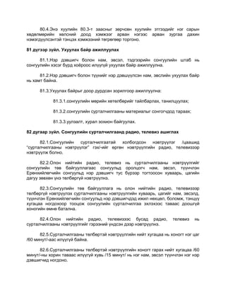 80.4.Энэ хуулийн 80.3-т заасныг зөрчсөн хуулийн этгээдийг нэг сарын
хөдөлмөрийн хөлсний доод хэмжээг арван нэгээс арван зургаа дахин
нэмэгдүүлсэнтэй тэнцэх хэмжээний төгрөгөөр торгоно.
81 дүгээр зүйл. Ухуулах байр ажиллуулах
81.1.Нэр дэвшигч болон нам, эвсэл, тэдгээрийн сонгуулийн штаб нь
сонгуулийн хэсэг бүрд хоѐроос илүүгүй ухуулах байр ажиллуулна.
81.2.Нэр дэвшигч болон түүнийг нэр дэвшүүлсэн нам, эвслийн ухуулах байр
нь хамт байна.
81.3.Ухуулах байрыг доор дурдсан зорилгоор ажиллуулна:
81.3.1.сонгуулийн мөрийн хөтөлбөрийг тайлбарлах, танилцуулах;
81.3.2.сонгуулийн сурталчилгааны материалыг сонгогчдод тараах;
81.3.3.уулзалт, хурал зохион байгуулах.
82 дугаар зүйл. Сонгуулийн сурталчилгаанд радио, телевиз ашиглах
82.1.Сонгуулийн сурталчилгаатай холбогдсон нэвтрүүлэг /цаашид
“сурталчилгааны нэвтрүүлэг” гэх/-ийг өргөн нэвтрүүлгийн радио, телевизээр
нэвтрүүлж болно.
82.2.Олон нийтийн радио, телевиз нь сурталчилгааны нэвтрүүлгийг
сонгуулийн төв байгууллагаас сонгуульд оролцогч нам, эвсэл, түүнчлэн
Ерөнхийлөгчийн сонгуульд нэр дэвшигч тус бүрээр тогтоосон хуваарь, цагийн
дагуу зөвхөн үнэ төлбөргүй нэвтрүүлнэ.
82.3.Сонгуулийн төв байгууллага нь олон нийтийн радио, телевизээр
төлбөргүй нэвтрүүлэх сурталчилгааны нэвтрүүлгийн хуваарь, цагийг нам, эвсэлд,
түүнчлэн Ерөнхийлөгчийн сонгуульд нэр дэвшигчдэд ижил нөхцөл, боломж, тэнцүү
хугацаа ногдохоор тооцож сонгуулийн сурталчилгаа эхлэхээс таваас доошгүй
хоногийн өмнө батална.
82.4.Олон нийтийн радио, телевизээс бусад радио, телевиз нь
сурталчилгааны нэвтрүүлгийг гэрээний үндсэн дээр нэвтрүүлнэ.
82.5.Сурталчилгааны төлбөртэй нэвтрүүлгийн нийт хугацаа нь хоногт нэг цаг
/60 минут/-аас илүүгүй байна.
82.6.Сурталчилгааны төлбөртэй нэвтрүүлгийн хоногт гарах нийт хугацаа /60
минут/-ны хорин таваас илүүгүй хувь /15 минут/ нь нэг нам, эвсэл түүнчлэн нэг нэр
дэвшигчид ногдоно.
 