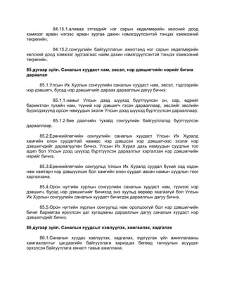 84.15.1.аливаа этгээдийг нэг сарын хөдөлмөрийн хөлсний доод
хэмжээг арван нэгээс арван зургаа дахин нэмэгдүүлсэнтэй тэнцэх хэмжээний
төгрөгийн;
84.15.2.сонгуулийн байгууллагын ажилтанд нэг сарын хөдөлмөрийн
хөлсний доод хэмжээг зургаагаас найм дахин нэмэгдүүлсэнтэй тэнцэх хэмжээний
төгрөгийн.
85 дугаар зүйл. Саналын хуудаст нам, эвсэл, нэр дэвшигчийн нэрийг бичих
дараалал
85.1.Улсын Их Хурлын сонгуулийн саналын хуудаст нам, эвсэл, тэдгээрийн
нэр дэвшигч, бусад нэр дэвшигчийг дараах дарааллын дагуу бичнэ:
85.1.1.намыг Улсын дээд шүүхэд бүртгүүлсэн он, сар, өдрийг
баримтлан тухайн нам, түүний нэр дэвшигч гэсэн дарааллаар, эвслийг эвслийн
бүрэлдэхүүнд орсон намуудын эхэлж Улсын дээд шүүхэд бүртгүүлсэн дарааллаар;
85.1.2.бие даагчийн тухайд сонгуулийн байгууллагад бүртгүүлсэн
дарааллаар.
85.2.Ерөнхийлөгчийн сонгуулийн саналын хуудаст Улсын Их Хуралд
хамгийн олон суудалтай намаас нэр дэвшсэн нэр дэвшигчээс эхэлж нэр
дэвшигчдийг дараалуулан бичнэ. Улсын Их Хурал дахь намуудын суудлын тоо
адил бол Улсын дээд шүүхэд бүртгүүлсэн дарааллыг харгалзан нэр дэвшигчийн
нэрийг бичнэ.
85.3.Ерөнхийлөгчийн сонгуульд Улсын Их Хуралд суудал бүхий хэд хэдэн
нам хамтарч нэр дэвшүүлсэн бол хамгийн олон суудал авсан намын суудлын тоог
харгалзана.
85.4.Орон нутгийн хурлын сонгуулийн саналын хуудаст нам, түүнээс нэр
дэвшигч, бусад нэр дэвшигчийг бичихэд энэ хуульд өөрөөр заагаагүй бол Улсын
Их Хурлын сонгуулийн саналын хуудаст бичигдэх дарааллын дагуу бичнэ.
85.5.Орон нутгийн хурлын сонгуульд нам оролцоогүй бол нэр дэвшигчийн
бичиг баримтаа ирүүлсэн цаг хугацааны дарааллын дагуу саналын хуудаст нэр
дэвшигчдийг бичнэ.
86 дугаар зүйл. Саналын хуудсыг хэвлүүлэх, хамгаалах, хадгалах
86.1.Саналын хуудас хэвлүүлэх, хадгалах, хүргүүлэх үйл ажиллагааны
хамгаалалтыг цагдаагийн байгууллага хариуцах бөгөөд тагнуулын асуудал
эрхэлсэн байгууллага хяналт тавьж ажиллана.
 
