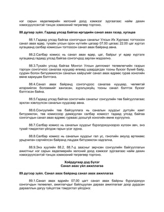 нэг сарын хөдөлмөрийн хөлсний доод хэмжээг зургаагаас найм дахин
нэмэгдүүлсэнтэй тэнцэх хэмжээний төгрөгөөр торгоно.
88 дугаар зүйл. Гадаад улсад байгаа иргэдийн санал авах газар, хугацаа
88.1.Гадаад улсад байгаа сонгогчдын саналыг Улсын Их Хурлаас тогтоосон
санал авах өдөр, тухайн улсын орон нутгийн цагаар 07.00 цагаас 22.00 цаг хүртэл
хугацаанд салбар комиссын тогтоосон санал авах байранд авна.
88.2.Салбар комисс нь санал авах өдөр, цаг, байрыг уг өдөр хүртэлх
хугацаанд гадаад улсад байгаа сонгогчдод зарлан мэдээлнэ.
88.3.Тухайн улсад байгаа Монгол Улсын дипломат төлөөлөгчийн газрын
тэргүүн сонгогчоос саналаа нууцаар өгөхөд шаардагдах тооны бүхээг бүхий байр,
суурин болон битүүмжилсэн саналын хайрцгийг санал авах өдрөөс гурав хоногийн
өмнө хариуцаж бэлтгэнэ.
88.4.Санал авах байранд сонгогчдоос саналаа нууцаар, чөлөөтэй
илэрхийлэх боломжийг хангасан, хүрэлцэхүйц тооны санал бэлтгэх бүхээг
бэлтгэсэн байна.
88.5.Гадаад улсад байгаа сонгогчийн саналыг сонгуулийн төв байгууллагаас
эрхлэн хэвлүүлсэн саналын хуудсаар авна.
88.6.Сонгуулийн төв байгууллага нь саналын хуудсыг дугтуйн хамт
битүүмжлэн, төв комиссоор дамжуулан салбар комисст гадаад улсад байгаа
сонгогчдын санал авах өдрөөс гурваас доошгүй хоногийн өмнө хүргүүлнэ.
88.7.Салбар комисс нь саналын хуудсыг бүрэлдэхүүнээрээ хүлээн авч, энэ
тухай тэмдэглэл үйлдэж гарын үсэг зурна.
88.8.Салбар комисс нь саналын хуудсыг гал ус, гэнэтийн аюулд өртөхөөс
урьдчилан сэргийлсэн байранд лацдаж битүүмжлэн хадгална.
88.9.Энэ хуулийн 88.2, 88.7-д заасныг зөрчсөн сонгуулийн байгууллагын
ажилтныг нэг сарын хөдөлмөрийн хөлсний доод хэмжээг зургаагаас найм дахин
нэмэгдүүлсэнтэй тэнцэх хэмжээний төгрөгөөр торгоно.
Хоёрдугаар дэд бүлэг
Санал авах үйл ажиллагаа
89 дүгээр зүйл. Санал авах байранд санал авах ажиллагаа
89.1.Санал авах өдрийн 07.00 цагт санал авах байрны бүрэлдэхүүн
сонгогчдын төлөөлөл, ажиглагчдыг байлцуулан дараах ажиллагааг доор дурдсан
дарааллын дагуу гүйцэтгэж тэмдэглэл үйлдэнэ:
 