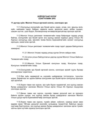 ХОЁРДУГААР БҮЛЭГ
СОНГУУЛИЙН ЭРХ
11 дүгээр зүйл. Монгол Улсын иргэний сонгох, сонгогдох эрх
11.1.Сонгуульд сонгуулийн эрх бүхий иргэн үндэс, угсаа, хэл, арьсны өнгө,
хүйс, нийгмийн гарал, байдал, хөрөнгө чинээ, эрхэлсэн ажил, албан тушаал,
шашин шүтлэг, үзэл бодол, боловсролоор ялгаварлагдахгүйгээр оролцох эрхтэй.
11.2.Монгол Улсын дипломат төлөөлөгчийн газар байрладаг гадаад улсад
байгаа, сонгуулийн эрх бүхий иргэн энэ хуульд заасан журмын дагуу Улсын Их
Хурлын сонгуульд нам, эвслийн төлөө болон Ерөнхийлөгчийн ээлжит сонгуульд
оролцож, санал өгөх эрхтэй.
11.3.Монгол Улсын дипломат төлөөлөгчийн газар гэдэгт дараах байгууллага
хамаарна:
11.3.1.Монгол Улсаас гадаад улсад суугаа Элчин сайдын яам;
11.3.2.олон улсын байгууллагын дэргэд суугаа Монгол Улсын Байнгын
Төлөөлөгчийн газар;
11.3.3.Монгол Улсын Ерөнхий консулын газар, Консулын газар,
Консулын төлөөлөгчийн газар.
11.4.Сонгуулийн эрх бүхий иргэний сонгох, сонгогдох эрхийг хууль бусаар
хязгаарлахыг хориглоно.
11.5.Эрх зүйн чадамжгүй нь шүүхийн шийдвэрээр тогтоогдсон, түүнчлэн
хорих, баривчлах ял эдэлж байгаа сонгуулийн эрх бүхий иргэн сонгуульд оролцох
эрх эдлэхгүй.
11.6.Хорин таван нас хүрсэн, эрх зүйн бүрэн чадамжтай, энэ хуульд заасан
бусад шаардлагыг хангасан Монгол Улсын иргэн Улсын Их Хурлын гишүүнээр
сонгогдох эрхтэй.
11.7.Дөчин таван нас хүрсэн, сүүлийн таваас доошгүй жил эх орондоо
байнга оршин суусан, энэ хуульд заасан бусад шаардлагыг хангасан Монгол
Улсын уугуул иргэн Ерөнхийлөгчөөр сонгогдох эрхтэй.
11.8.Хорин таван нас хүрсэн, тухайн аймаг, нийслэл, суманд санал авах
өдрөөс өмнө 180-аас доошгүй хоногийн хугацаанд тасралтгүй, байнгын оршин
суугчаар бүртгүүлсэн, энэ хуульд заасан бусад шаардлагыг хангасан иргэн тухайн
шатны орон нутгийн хуралд сонгогдох эрхтэй.
 