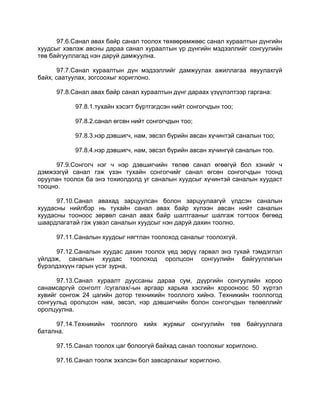 97.6.Санал авах байр санал тоолох төхөөрөмжөөс санал хураалтын дүнгийн
хуудсыг хэвлэж авсны дараа санал хураалтын үр дүнгийн мэдээллийг сонгуулийн
төв байгууллагад нэн даруй дамжуулна.
97.7.Санал хураалтын дүн мэдээллийг дамжуулах ажиллагаа явуулахгүй
байх, саатуулах, зогсоохыг хориглоно.
97.8.Санал авах байр санал хураалтын дүнг дараах үзүүлэлтээр гаргана:
97.8.1.тухайн хэсэгт бүртгэгдсэн нийт сонгогчдын тоо;
97.8.2.санал өгсөн нийт сонгогчдын тоо;
97.8.3.нэр дэвшигч, нам, эвсэл бүрийн авсан хүчинтэй саналын тоо;
97.8.4.нэр дэвшигч, нам, эвсэл бүрийн авсан хүчингүй саналын тоо.
97.9.Сонгогч нэг ч нэр дэвшигчийн төлөө санал өгөөгүй бол хэнийг ч
дэмжээгүй санал гэж үзэн тухайн сонгогчийг санал өгсөн сонгогчдын тоонд
оруулан тоолох ба энэ тохиолдолд уг саналын хуудсыг хүчинтэй саналын хуудаст
тооцно.
97.10.Санал авахад зарцуулсан болон зарцуулаагүй үлдсэн саналын
хуудасны нийлбэр нь тухайн санал авах байр хүлээн авсан нийт саналын
хуудасны тооноос зөрвөл санал авах байр шалтгааныг шалгаж тогтоох бөгөөд
шаардлагатай гэж үзвэл саналын хуудсыг нэн даруй дахин тоолно.
97.11.Саналын хуудсыг нягтлан тоолоход саналыг тоолохгүй.
97.12.Саналын хуудас дахин тоолох үед зөрүү гарвал энэ тухай тэмдэглэл
үйлдэж, саналын хуудас тоолоход оролцсон сонгуулийн байгууллагын
бүрэлдэхүүн гарын үсэг зурна.
97.13.Санал хураалт дууссаны дараа сум, дүүргийн сонгуулийн хороо
санамсаргүй сонголт /сугалах/-ын аргаар харьяа хэсгийн хорооноос 50 хүртэл
хувийг сонгож 24 цагийн дотор техникийн тооллого хийнэ. Техникийн тооллогод
сонгуульд оролцсон нам, эвсэл, нэр дэвшигчийн болон сонгогчдын төлөөллийг
оролцуулна.
97.14.Техникийн тооллого хийх журмыг сонгуулийн төв байгууллага
батална.
97.15.Санал тоолох цаг болоогүй байхад санал тоолохыг хориглоно.
97.16.Санал тоолж эхэлсэн бол завсарлахыг хориглоно.
 