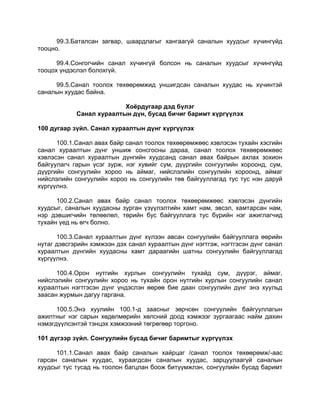 99.3.Баталсан загвар, шаардлагыг хангаагүй саналын хуудсыг хүчингүйд
тооцно.
99.4.Сонгогчийн санал хүчингүй болсон нь саналын хуудсыг хүчингүйд
тооцох үндэслэл болохгүй.
99.5.Санал тоолох төхөөрөмжид уншигдсан саналын хуудас нь хүчинтэй
саналын хуудас байна.
Хоёрдугаар дэд бүлэг
Санал хураалтын дүн, бусад бичиг баримт хүргүүлэх
100 дугаар зүйл. Санал хураалтын дүнг хүргүүлэх
100.1.Санал авах байр санал тоолох төхөөрөмжөөс хэвлэсэн тухайн хэсгийн
санал хураалтын дүнг уншиж сонсгосны дараа, санал тоолох төхөөрөмжөөс
хэвлэсэн санал хураалтын дүнгийн хуудсанд санал авах байрын ахлах зохион
байгуулагч гарын үсэг зурж, нэг хувийг сум, дүүргийн сонгуулийн хороонд, сум,
дүүргийн сонгуулийн хороо нь аймаг, нийслэлийн сонгуулийн хороонд, аймаг
нийслэлийн сонгуулийн хороо нь сонгуулийн төв байгууллагад тус тус нэн даруй
хүргүүлнэ.
100.2.Санал авах байр санал тоолох төхөөрөмжөөс хэвлэсэн дүнгийн
хуудсыг, саналын хуудасны зурган үзүүлэлтийн хамт нам, эвсэл, хамтарсан нам,
нэр дэвшигчийн төлөөлөл, төрийн бус байгууллага тус бүрийн нэг ажиглагчид
тухайн үед нь өгч болно.
100.3.Санал хураалтын дүнг хүлээн авсан сонгуулийн байгууллага өөрийн
нутаг дэвсгэрийн хэмжээн дэх санал хураалтын дүнг нэгтгэж, нэгтгэсэн дүнг санал
хураалтын дүнгийн хуудасны хамт дараагийн шатны сонгуулийн байгууллагад
хүргүүлнэ.
100.4.Орон нутгийн хурлын сонгуулийн тухайд сум, дүүрэг, аймаг,
нийслэлийн сонгуулийн хороо нь тухайн орон нутгийн хурлын сонгуулийн санал
хураалтын нэгтгэсэн дүнг үндэслэн өөрөө бие даан сонгуулийн дүнг энэ хуульд
заасан журмын дагуу гаргана.
100.5.Энэ хуулийн 100.1-д заасныг зөрчсөн сонгуулийн байгууллагын
ажилтныг нэг сарын хөдөлмөрийн хөлсний доод хэмжээг зургаагаас найм дахин
нэмэгдүүлсэнтэй тэнцэх хэмжээний төгрөгөөр торгоно.
101 дүгээр зүйл. Сонгуулийн бусад бичиг баримтыг хүргүүлэх
101.1.Санал авах байр саналын хайрцаг /санал тоолох төхөөрөмж/-аас
гарсан саналын хуудас, хураагдсан саналын хуудас, зарцуулаагүй саналын
хуудсыг тус тусад нь тоолон багцлан боож битүүмжлэн, сонгуулийн бусад баримт
 