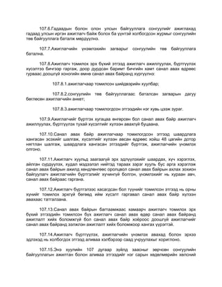 107.6.Гадаадын болон олон улсын байгууллага сонгуулийг ажиглахад
гадаад улсын иргэн ажиглагч байж болох ба үүнтэй холбогдсон журмыг сонгуулийн
төв байгууллага баталж мөрдүүлнэ.
107.7.Ажиглагчийн үнэмлэхийн загварыг сонгуулийн төв байгууллага
батална.
107.8.Ажиглагч томилох эрх бүхий этгээд ажиглагч ажиллуулах, бүртгүүлэх
хүсэлтээ бичгээр гаргаж, доор дурдсан баримт бичгийн хамт санал авах өдрөөс
гурваас доошгүй хоногийн өмнө санал авах байранд хүргүүлнэ:
107.8.1.ажиглагчаар томилсон шийдвэрийн хуулбар;
107.8.2.сонгуулийн төв байгууллагаас баталсан загварын дагуу
бөглөсөн ажиглагчийн анкет;
107.8.3.ажиглагчаар томилогдсон этгээдийн нэг хувь цээж зураг.
107.9.Ажиглагчийг бүртгэх хугацаа өнгөрсөн бол санал авах байр ажиглагч
ажиллуулах, бүртгүүлэх тухай хүсэлтийг хүлээн авахгүй буцаана.
107.10.Санал авах байр ажиглагчаар томилогдсон этгээд шаардлага
хангасан эсэхийг шалгаж, хүсэлтийг хүлээн авсан өдрөөс хойш 48 цагийн дотор
нягтлан шалгаж, шаардлага хангасан этгээдийг бүртгэж, ажиглагчийн үнэмлэх
олгоно.
107.11.Ажиглагч хуульд заагаагүй эрх эдлүүлэхийг шаардах, хүч хэрэглэх,
айлган сүрдүүлэх, худал мэдээлэл нийтэд тараах зэрэг хууль бус арга хэрэглэж
санал авах байрын ажилд хөндлөнгөөс оролцвол санал авах байрын ахлах зохион
байгуулагч ажиглагчийн бүртгэлийг хүчингүй болгон, үнэмлэхийг нь хураан авч,
санал авах байраас гаргана.
107.12.Ажиглагч бүртгэлээс хасагдсан бол түүнийг томилсон этгээд нь орны
хүнийг томилох эрхгүй бөгөөд ийм хүсэлт гаргавал санал авах байр хүлээн
авахаас татгалзана.
107.13.Санал авах байрын багтаамжаас хамаарч ажиглагч томилох эрх
бүхий этгээдийн томилсон бүх ажиглагч санал авах өдөр санал авах байранд
ажиглалт хийх боломжгүй бол санал авах байр хоѐроос доошгүй ажиглагчийг
санал авах байранд ээлжлэн ажиглалт хийх боломжоор хангах үүрэгтэй.
107.14.Ажиглагч бүртгүүлэх, ажиглагчийн үнэмлэх авахад болон эрхээ
эдлэхэд нь холбогдох этгээд аливаа хэлбэрээр саад учруулахыг хориглоно.
107.15.Энэ хуулийн 107 дугаар зүйлд заасныг зөрчсөн сонгуулийн
байгууллагын ажилтан болон аливаа этгээдийг нэг сарын хөдөлмөрийн хөлсний
 