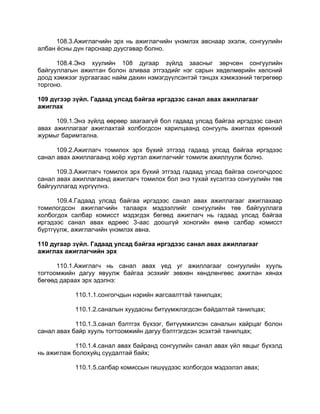 108.3.Ажиглагчийн эрх нь ажиглагчийн үнэмлэх авснаар эхэлж, сонгуулийн
албан ѐсны дүн гарснаар дуусгавар болно.
108.4.Энэ хуулийн 108 дугаар зүйлд заасныг зөрчсөн сонгуулийн
байгууллагын ажилтан болон аливаа этгээдийг нэг сарын хөдөлмөрийн хөлсний
доод хэмжээг зургаагаас найм дахин нэмэгдүүлсэнтэй тэнцэх хэмжээний төгрөгөөр
торгоно.
109 дүгээр зүйл. Гадаад улсад байгаа иргэдээс санал авах ажиллагааг
ажиглах
109.1.Энэ зүйлд өөрөөр заагаагүй бол гадаад улсад байгаа иргэдээс санал
авах ажиллагааг ажиглахтай холбогдсон харилцаанд сонгууль ажиглах ерөнхий
журмыг баримтална.
109.2.Ажиглагч томилох эрх бүхий этгээд гадаад улсад байгаа иргэдээс
санал авах ажиллагаанд хоѐр хүртэл ажиглагчийг томилж ажиллуулж болно.
109.3.Ажиглагч томилох эрх бүхий этгээд гадаад улсад байгаа сонгогчдоос
санал авах ажиллагаанд ажиглагч томилох бол энэ тухай хүсэлтээ сонгуулийн төв
байгууллагад хүргүүлнэ.
109.4.Гадаад улсад байгаа иргэдээс санал авах ажиллагааг ажиглахаар
томилогдсон ажиглагчийн талаарх мэдээллийг сонгуулийн төв байгууллага
холбогдох салбар комисст мэдэгдэх бөгөөд ажиглагч нь гадаад улсад байгаа
иргэдээс санал авах өдрөөс 3-аас доошгүй хоногийн өмнө салбар комисст
бүртгүүлж, ажиглагчийн үнэмлэх авна.
110 дугаар зүйл. Гадаад улсад байгаа иргэдээс санал авах ажиллагааг
ажиглах ажиглагчийн эрх
110.1.Ажиглагч нь санал авах үед уг ажиллагааг сонгуулийн хууль
тогтоомжийн дагуу явуулж байгаа эсэхийг зөвхөн хөндлөнгөөс ажиглан хянах
бөгөөд дараах эрх эдэлнэ:
110.1.1.сонгогчдын нэрийн жагсаалттай танилцах;
110.1.2.саналын хуудасны битүүмжлэгдсэн байдалтай танилцах;
110.1.3.санал бэлтгэх бүхээг, битүүмжилсэн саналын хайрцаг болон
санал авах байр хууль тогтоомжийн дагуу бэлтгэгдсэн эсэхтэй танилцах;
110.1.4.санал авах байранд сонгуулийн санал авах үйл явцыг бүхэлд
нь ажиглаж болохуйц суудалтай байх;
110.1.5.салбар комиссын гишүүдээс холбогдох мэдээлэл авах;
 