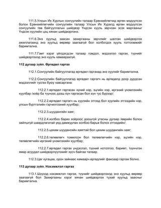 111.5.Улсын Их Хурлын сонгуулийн талаар Ерөнхийлөгчид өргөн мэдүүлсэн
болон Ерөнхийлөгчийн сонгуулийн талаар Улсын Их Хуралд өргөн мэдүүлсэн
сонгуулийн төв байгууллагын шийдвэр Үндсэн хууль зөрчсөн эсэх маргааныг
Үндсэн хуулийн цэц хянан шийдвэрлэнэ.
111.6.Энэ хуульд заасан захиргааны зөрчлийг шалган шийдвэрлэх
ажиллагаанд энэ хуульд өөрөөр заагаагүй бол холбогдох хууль тогтоомжийг
баримтална.
111.7.Гэмт хэрэг үйлдэгдсэн талаар гомдол, мэдээлэл гаргах, түүнийг
шийдвэрлэхэд энэ хууль хамаарахгүй.
112 дугаар зүйл. Өргөдөл гаргах
112.1.Сонгуулийн байгууллагад өргөдөл гаргахад энэ хуулийг баримтална.
112.2.Сонгуулийн байгууллагад өргөдөл гаргагч нь өргөдөлд доор дурдсан
мэдээллийг тусгах буюу хавсаргана:
112.2.1.өргөдөл гаргасан хүний нэр, эцгийн нэр, иргэний үнэмлэхийн
хуулбар /хоѐр ба түүнээс дээш хүн гаргасан бол хүн тус бүрээр/;
112.2.2.өргөдөл гаргагч нь хуулийн этгээд бол хуулийн этгээдийн нэр,
улсын бүртгэлийн гэрчилгээний хуулбар;
112.2.3.шуудангийн хаяг;
112.2.4.холбоо барих хоѐроос доошгүй утасны дугаар /өөрийн болон
зайлшгүй шаардлагатай үед дамжуулан холбоо барьж болох этгээдийн/;
112.2.5.цахим шуудангийн хаягтай бол цахим шуудангийн хаяг;
112.2.6.төлөөлөгч томилсон бол төлөөлөгчийн нэр, эцгийн нэр,
төлөөлөгчийн иргэний үнэмлэхийн хуулбар;
112.2.7.өргөдөл гаргах үндэслэл, түүний нотолгоо, баримт, түүнчлэн
ямар асуудал шийдвэрлүүлэхийг хүсч байгаа талаар.
112.3.Цаг хугацаа, орон зайнаас хамаарч өргөдлийг факсаар гаргаж болно.
113 дугаар зүйл. Нэхэмжлэл гаргах
113.1.Шүүхэд нэхэмжлэл гаргах, түүнийг шийдвэрлэхэд энэ хуульд өөрөөр
заагаагүй бол Захиргааны хэрэг хянан шийдвэрлэх тухай хуульд заасныг
баримтална.
 
