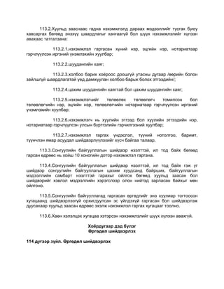 113.2.Хуульд зааснаас гадна нэхэмжлэлд дараах мэдээллийг тусгах буюу
хавсаргах бөгөөд энэхүү шаардлагыг хангаагүй бол шүүх нэхэмжлэлийг хүлээн
авахаас татгалзана:
113.2.1.нэхэмжлэл гаргасан хүний нэр, эцгийн нэр, нотариатаар
гэрчлүүлсэн иргэний үнэмлэхийн хуулбар;
113.2.2.шуудангийн хаяг;
113.2.3.холбоо барих хоѐроос доошгүй утасны дугаар /өөрийн болон
зайлшгүй шаардлагатай үед дамжуулан холбоо барьж болох этгээдийн/;
113.2.4.цахим шуудангийн хаягтай бол цахим шуудангийн хаяг;
113.2.5.нэхэмжлэгчийг төлөөлөх төлөөлөгч томилсон бол
төлөөлөгчийн нэр, эцгийн нэр, төлөөлөгчийн нотариатаар гэрчлүүлсэн иргэний
үнэмлэхийн хуулбар;
113.2.6.нэхэмжлэгч нь хуулийн этгээд бол хуулийн этгээдийн нэр,
нотариатаар гэрчлүүлсэн улсын бүртгэлийн гэрчилгээний хуулбар;
113.2.7.нэхэмжлэл гаргах үндэслэл, түүний нотолгоо, баримт,
түүнчлэн ямар асуудал шийдвэрлүүлэхийг хүсч байгаа талаар.
113.3.Сонгуулийн байгууллагын шийдвэр нээлттэй, ил тод байх бөгөөд
гарсан өдрөөс нь хойш 10 хоногийн дотор нэхэмжлэл гаргана.
113.4.Сонгуулийн байгууллагын шийдвэр нээлттэй, ил тод байх гэж уг
шийдвэр сонгуулийн байгууллагын цахим хуудсанд байрших, байгууллагын
мэдээллийн самбарт нээлттэй гарахыг ойлгох бөгөөд хуульд заасан бол
шийдвэрийг хэвлэл мэдээллийн хэрэгслээр олон нийтэд зарласан байхыг мөн
ойлгоно.
113.5.Сонгуулийн байгууллагад гаргасан өргөдлийг энэ хуулиар тогтоосон
хугацаанд шийдвэрлээгүй орхигдуулсан эс үйлдэхүй гаргасан бол шийдвэрлэж
дуусахаар хуульд заасан өдрөөс эхэлж нэхэмжлэл гаргах хугацааг тоолно.
113.6.Хөөн хэлэлцэх хугацаа хэтэрсэн нэхэмжлэлийг шүүх хүлээн авахгүй.
Хоёрдугаар дэд бүлэг
Өргөдөл шийдвэрлэх
114 дугээр зүйл. Өргөдөл шийдвэрлэх
 