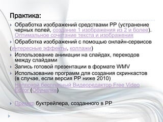 Практика:
 Обработка изображений средствами РР (устранение
черных полей, создание 1 изображения из 2 и более).
Оптимальное сочетание текста и изображения
 Обработка изображений с помощью онлайн-сервисов
(интересные эффекты, коллажи)
 Использование анимации на слайдах, переходов
между слайдами
 Запись готовой презентации в формате WMV
 Использование программ для создания скринкастов
(в случае, если версия РР ниже 2010)
Неплохой бесплатный Видеоредактор Free Video
Editor (Обучалка)
 Пример буктрейлера, созданного в РР
 