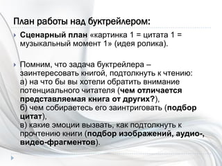 План работы над буктрейлером:
 Сценарный план «картинка 1 = цитата 1 =
музыкальный момент 1» (идея ролика).
 Помним, что задача буктрейлера –
заинтересовать книгой, подтолкнуть к чтению:
а) на что бы вы хотели обратить внимание
потенциального читателя (чем отличается
представляемая книга от других?),
б) чем собираетесь его заинтриговать (подбор
цитат),
в) какие эмоции вызвать, как подтолкнуть к
прочтению книги (подбор изображений, аудио-,
видео-фрагментов).
 