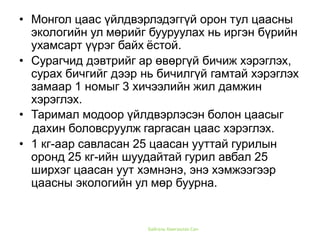Байгаль Хамгаалах Сан
• Монгол цаас үйлдвэрлэдэггүй орон тул цаасны
экологийн ул мөрийг бууруулах нь иргэн бүрийн
ухамсарт үүрэг байх ёстой.
• Сурагчид дэвтрийг ар өвөргүй бичиж хэрэглэх,
сурах бичгийг дээр нь бичилгүй гамтай хэрэглэх
замаар 1 номыг 3 хичээлийн жил дамжин
хэрэглэх.
• Таримал модоор үйлдвэрлэсэн болон цаасыг
дахин боловсруулж гаргасан цаас хэрэглэх.
• 1 кг-аар савласан 25 цаасан ууттай гурилын
оронд 25 кг-ийн шуудайтай гурил авбал 25
ширхэг цаасан уут хэмнэнэ, энэ хэмжээгээр
цаасны экологийн ул мөр буурна.
 