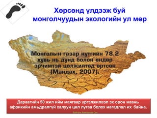Хөрсөнд үлдээж буй
монголчуудын экологийн ул мөр
Дараагийн 50 жил ийм маягаар үргэлжилвэл эх орон маань
африкийн амьдралгүй халуун цөл лугаа болох магадлал их байна.
Байгаль Хамгаалах Сан
 