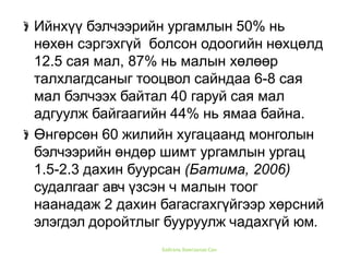 Ийнхүү бэлчээрийн ургамлын 50% нь
нөхөн сэргэхгүй болсон одоогийн нөхцөлд
12.5 сая мал, 87% нь малын хөлөөр
талхлагдсаныг тооцвол сайндаа 6-8 сая
мал бэлчээх байтал 40 гаруй сая мал
адгуулж байгаагийн 44% нь ямаа байна.
Өнгөрсөн 60 жилийн хугацаанд монголын
бэлчээрийн өндөр шимт ургамлын ургац
1.5-2.3 дахин буурсан (Батима, 2006)
судалгааг авч үзсэн ч малын тоог
наанадаж 2 дахин багасгахгүйгээр хөрсний
элэгдэл доройтлыг бууруулж чадахгүй юм.
Байгаль Хамгаалах Сан
 