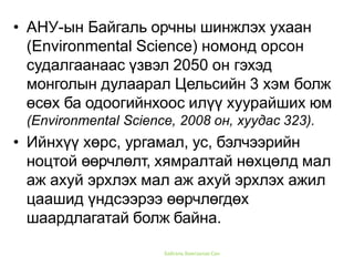 Байгаль Хамгаалах Сан
• АНУ-ын Байгаль орчны шинжлэх ухаан
(Environmental Science) номонд орсон
судалгаанаас үзвэл 2050 он гэхэд
монголын дулаарал Цельсийн 3 хэм болж
өсөх ба одоогийнхоос илүү хуурайших юм
(Environmental Science, 2008 он, хуудас 323).
• Ийнхүү хөрс, ургамал, ус, бэлчээрийн
ноцтой өөрчлөлт, хямралтай нөхцөлд мал
аж ахуй эрхлэх мал аж ахуй эрхлэх ажил
цаашид үндсээрээ өөрчлөгдөх
шаардлагатай болж байна.
 