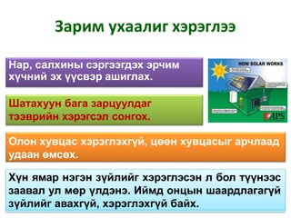 Зарим ухаалиг хэрэглээ
Нар, салхины сэргээгдэх эрчим
хүчний эх үүсвэр ашиглах.
Шатахуун бага зарцуулдаг
тээврийн хэрэгсэл сонгох.
Олон хувцас хэрэглэхгүй, цөөн хувцасыг арчлаад
удаан өмсөх.
Хүн ямар нэгэн зүйлийг хэрэглэсэн л бол түүнээс
заавал ул мөр үлдэнэ. Иймд онцын шаардлагагүй
зүйлийг авахгүй, хэрэглэхгүй байх.
 