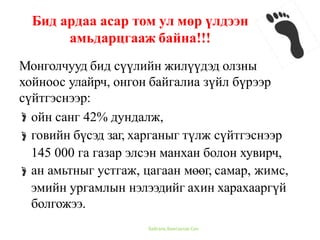 Монголчууд бид сүүлийн жилүүдэд олзны
хойноос улайрч, онгон байгалиа зүйл бүрээр
сүйтгэснээр:
ойн санг 42% дундалж,
говийн бүсэд заг, харганыг түлж сүйтгэснээр
145 000 га газар элсэн манхан болон хувирч,
ан амьтныг устгаж, цагаан мөөг, самар, жимс,
эмийн ургамлын нэлээдийг ахин харахааргүй
болгожээ.
Бид ардаа асар том ул мөр үлдээн
амьдарцгааж байна!!!
Байгаль Хамгаалах Сан
 